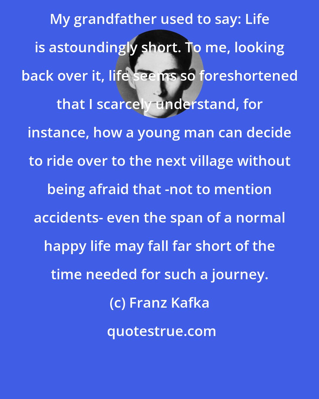 Franz Kafka: My grandfather used to say: Life is astoundingly short. To me, looking back over it, life seems so foreshortened that I scarcely understand, for instance, how a young man can decide to ride over to the next village without being afraid that -not to mention accidents- even the span of a normal happy life may fall far short of the time needed for such a journey.