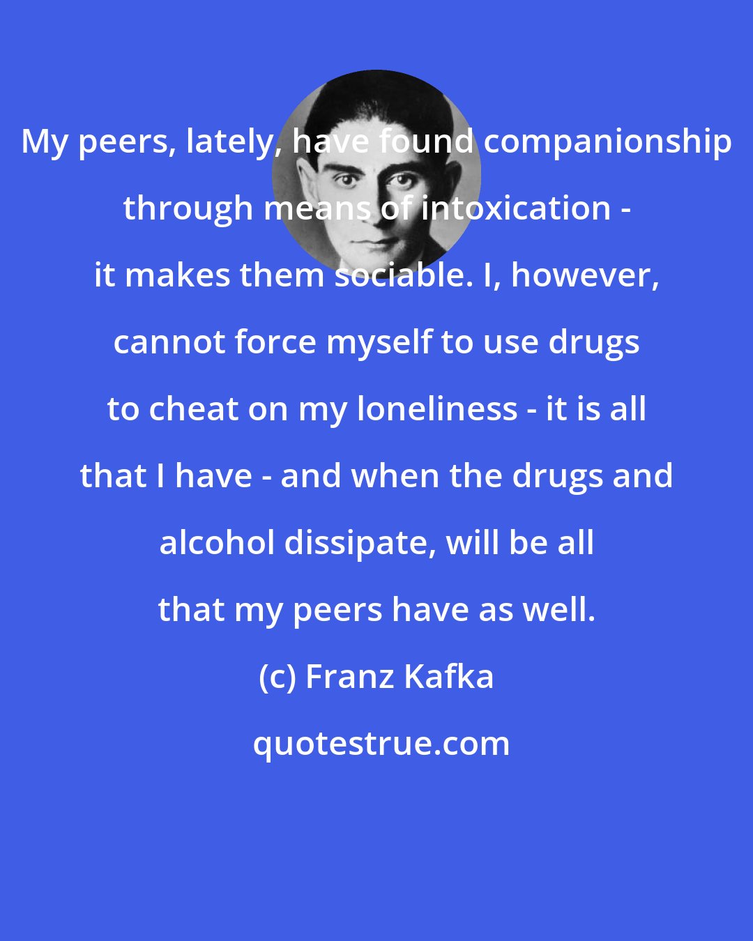 Franz Kafka: My peers, lately, have found companionship through means of intoxication - it makes them sociable. I, however, cannot force myself to use drugs to cheat on my loneliness - it is all that I have - and when the drugs and alcohol dissipate, will be all that my peers have as well.