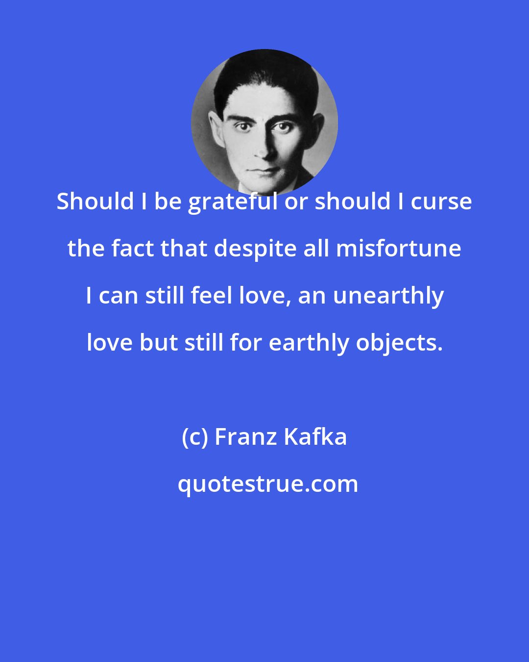 Franz Kafka: Should I be grateful or should I curse the fact that despite all misfortune I can still feel love, an unearthly love but still for earthly objects.