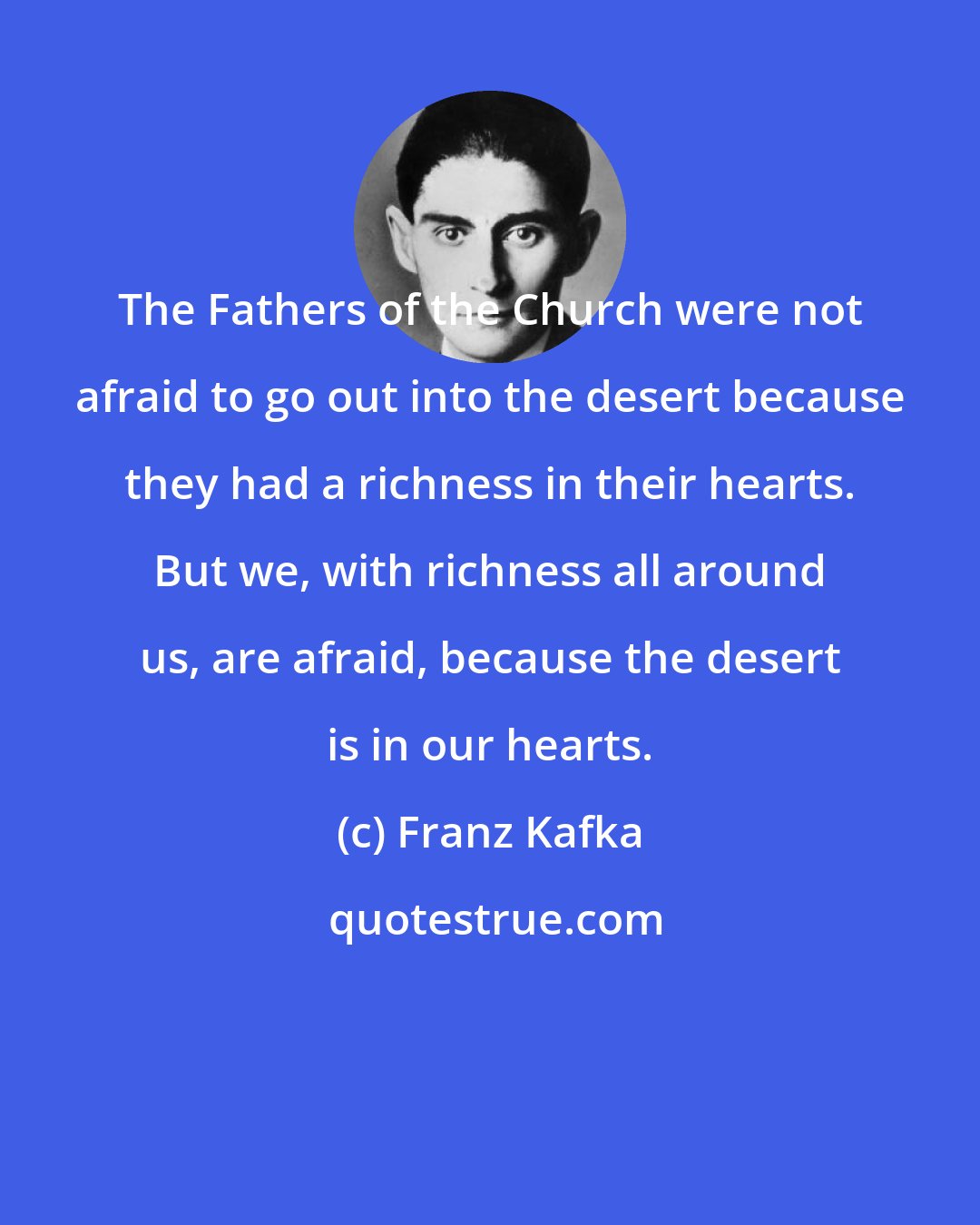 Franz Kafka: The Fathers of the Church were not afraid to go out into the desert because they had a richness in their hearts. But we, with richness all around us, are afraid, because the desert is in our hearts.