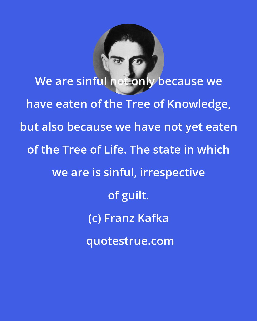 Franz Kafka: We are sinful not only because we have eaten of the Tree of Knowledge, but also because we have not yet eaten of the Tree of Life. The state in which we are is sinful, irrespective of guilt.