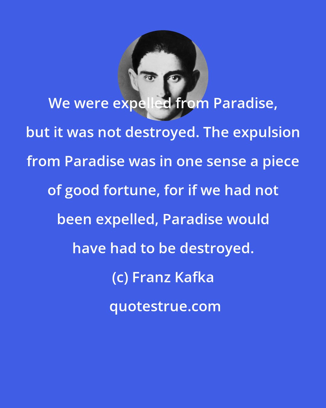 Franz Kafka: We were expelled from Paradise, but it was not destroyed. The expulsion from Paradise was in one sense a piece of good fortune, for if we had not been expelled, Paradise would have had to be destroyed.