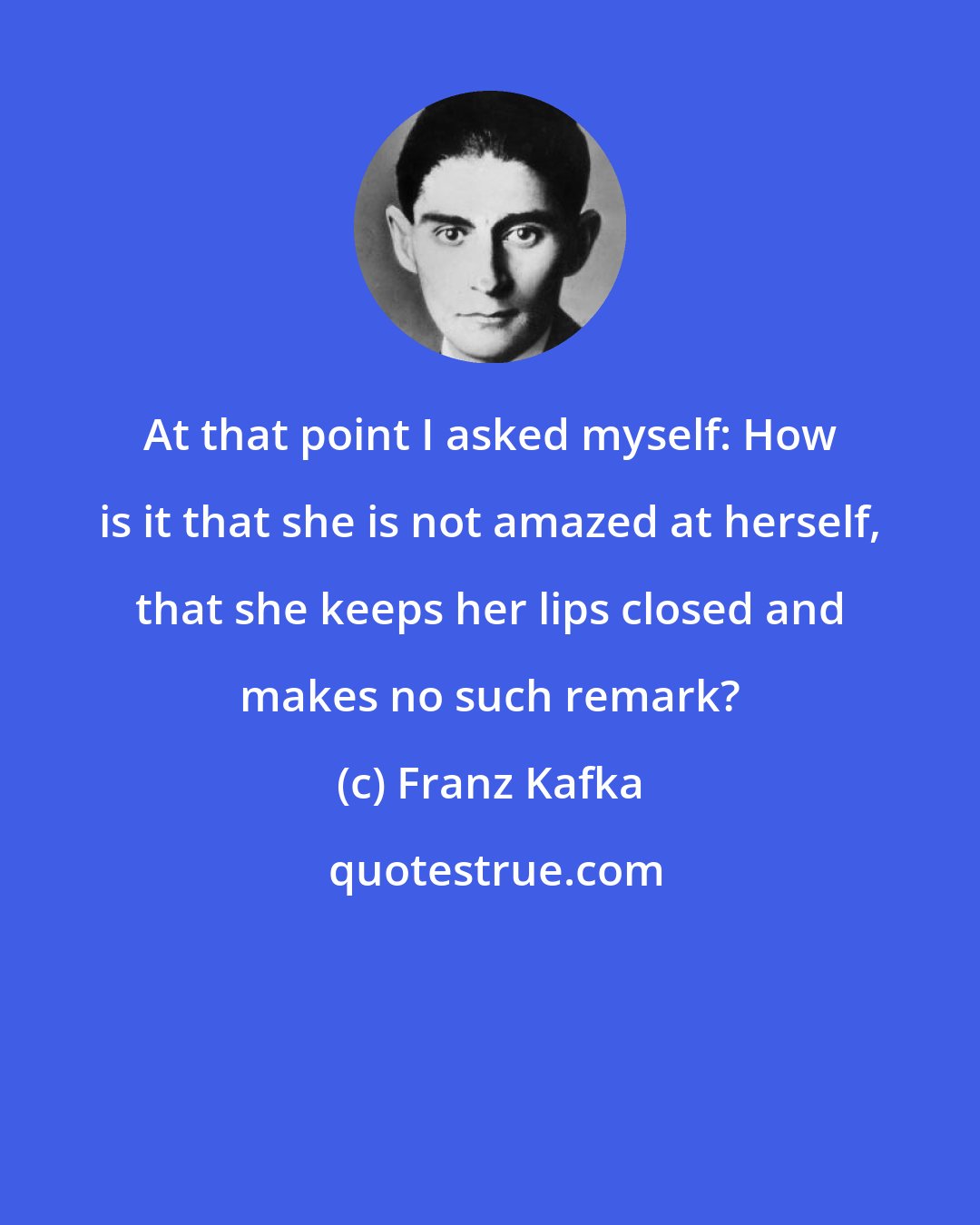 Franz Kafka: At that point I asked myself: How is it that she is not amazed at herself, that she keeps her lips closed and makes no such remark?