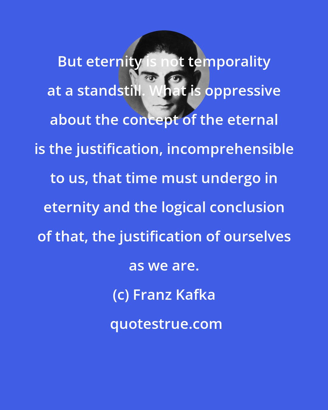 Franz Kafka: But eternity is not temporality at a standstill. What is oppressive about the concept of the eternal is the justification, incomprehensible to us, that time must undergo in eternity and the logical conclusion of that, the justification of ourselves as we are.