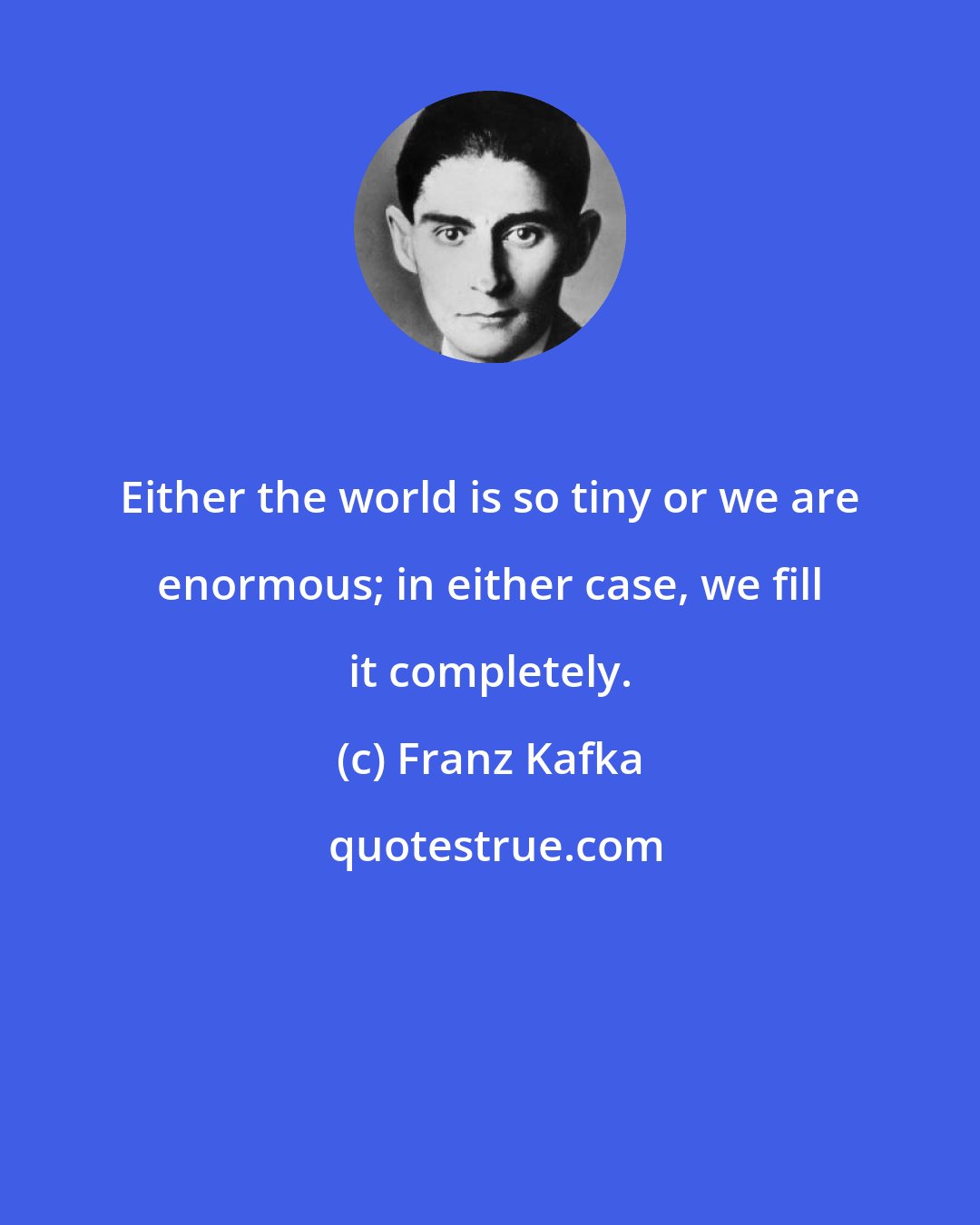 Franz Kafka: Either the world is so tiny or we are enormous; in either case, we fill it completely.