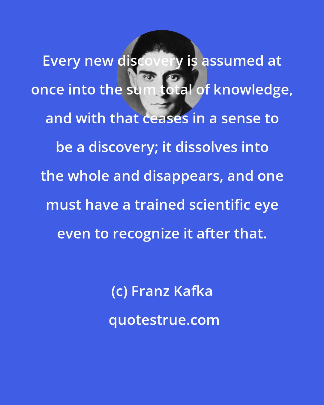 Franz Kafka: Every new discovery is assumed at once into the sum total of knowledge, and with that ceases in a sense to be a discovery; it dissolves into the whole and disappears, and one must have a trained scientific eye even to recognize it after that.