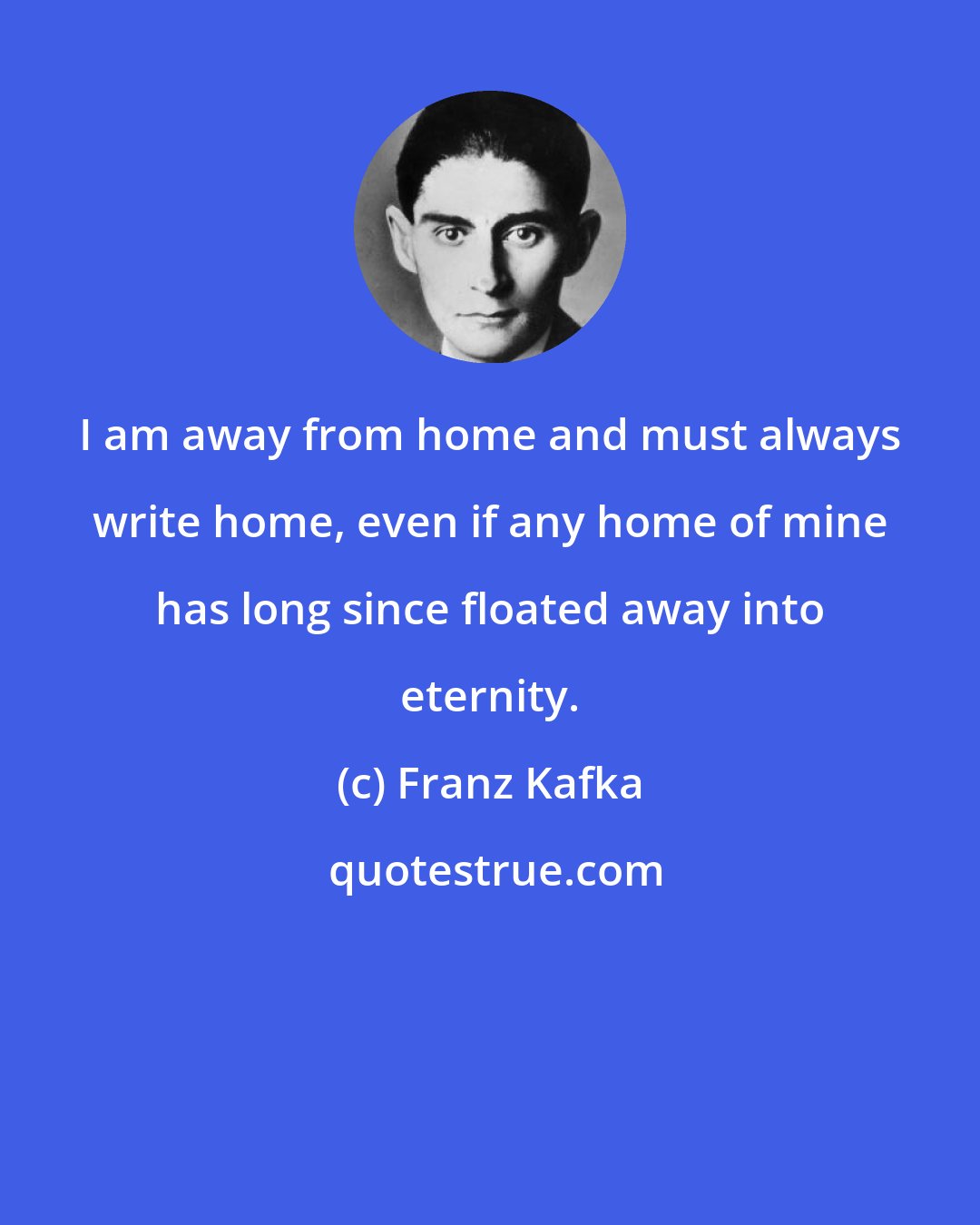 Franz Kafka: I am away from home and must always write home, even if any home of mine has long since floated away into eternity.