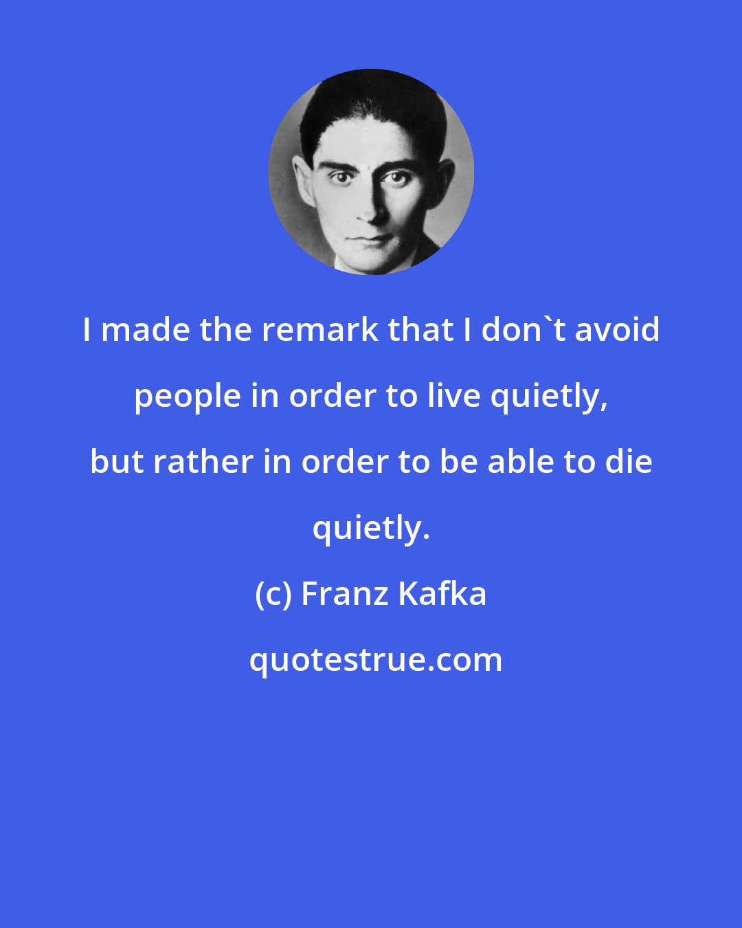 Franz Kafka: I made the remark that I don't avoid people in order to live quietly, but rather in order to be able to die quietly.