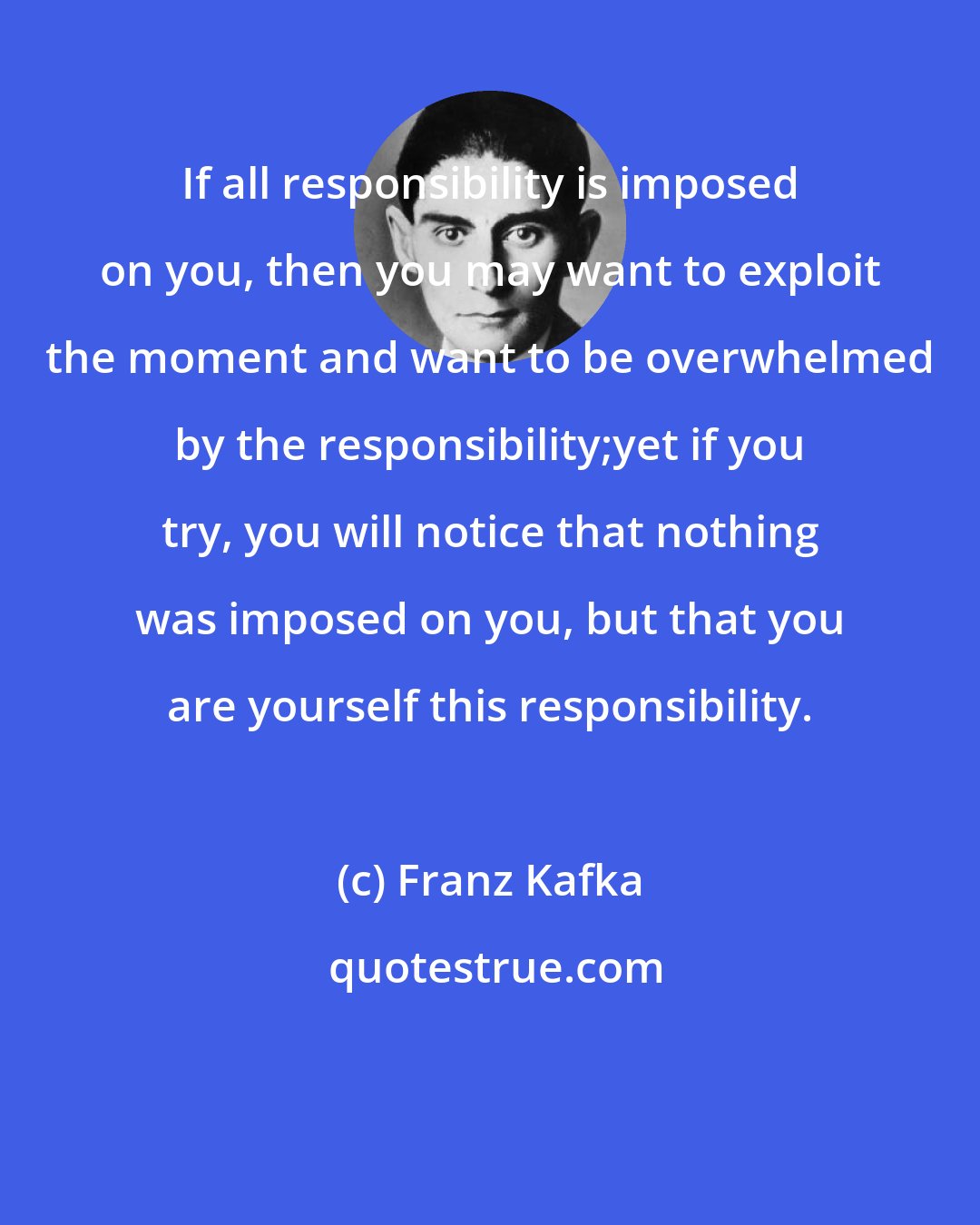 Franz Kafka: If all responsibility is imposed on you, then you may want to exploit the moment and want to be overwhelmed by the responsibility;yet if you try, you will notice that nothing was imposed on you, but that you are yourself this responsibility.