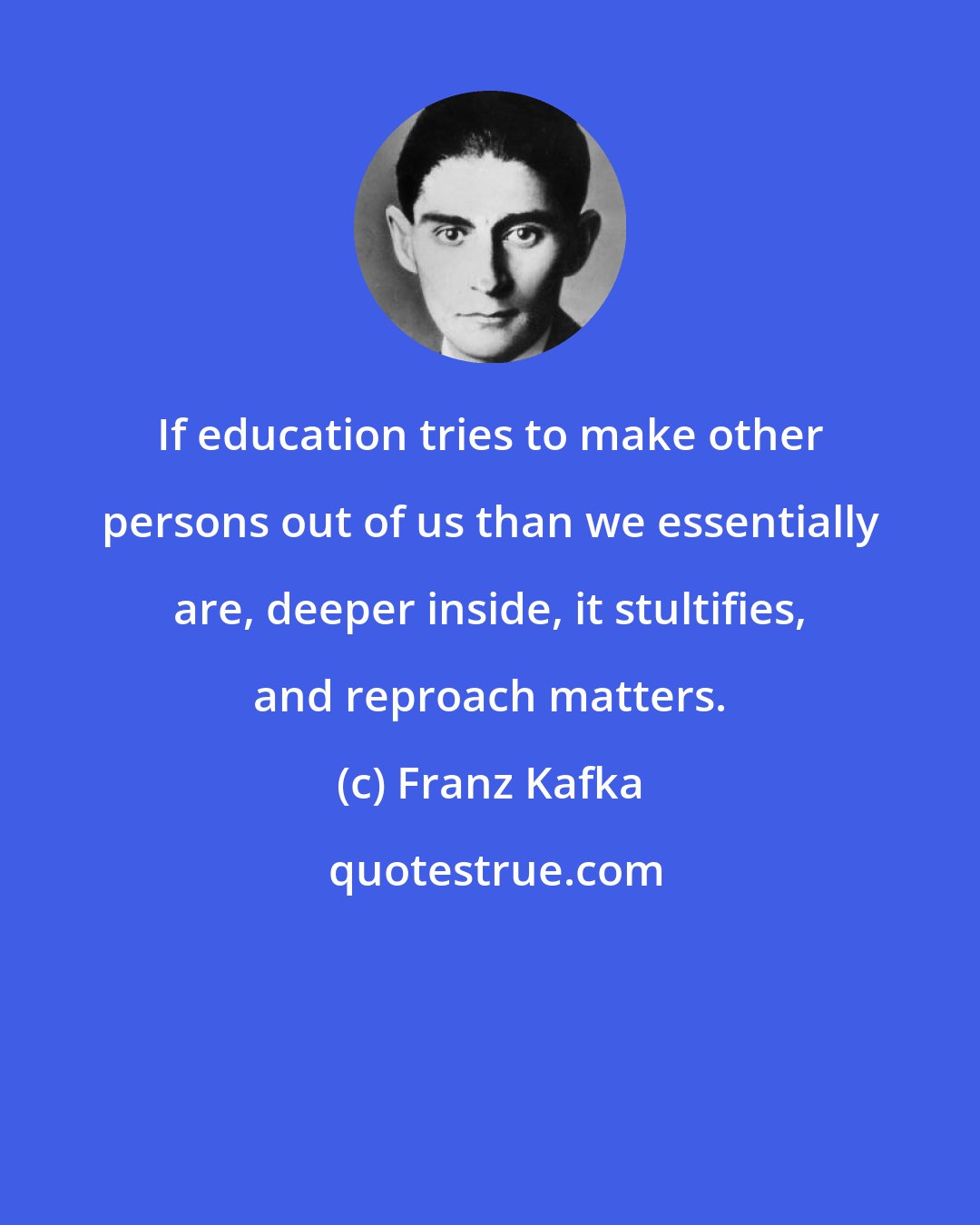 Franz Kafka: If education tries to make other persons out of us than we essentially are, deeper inside, it stultifies, and reproach matters.