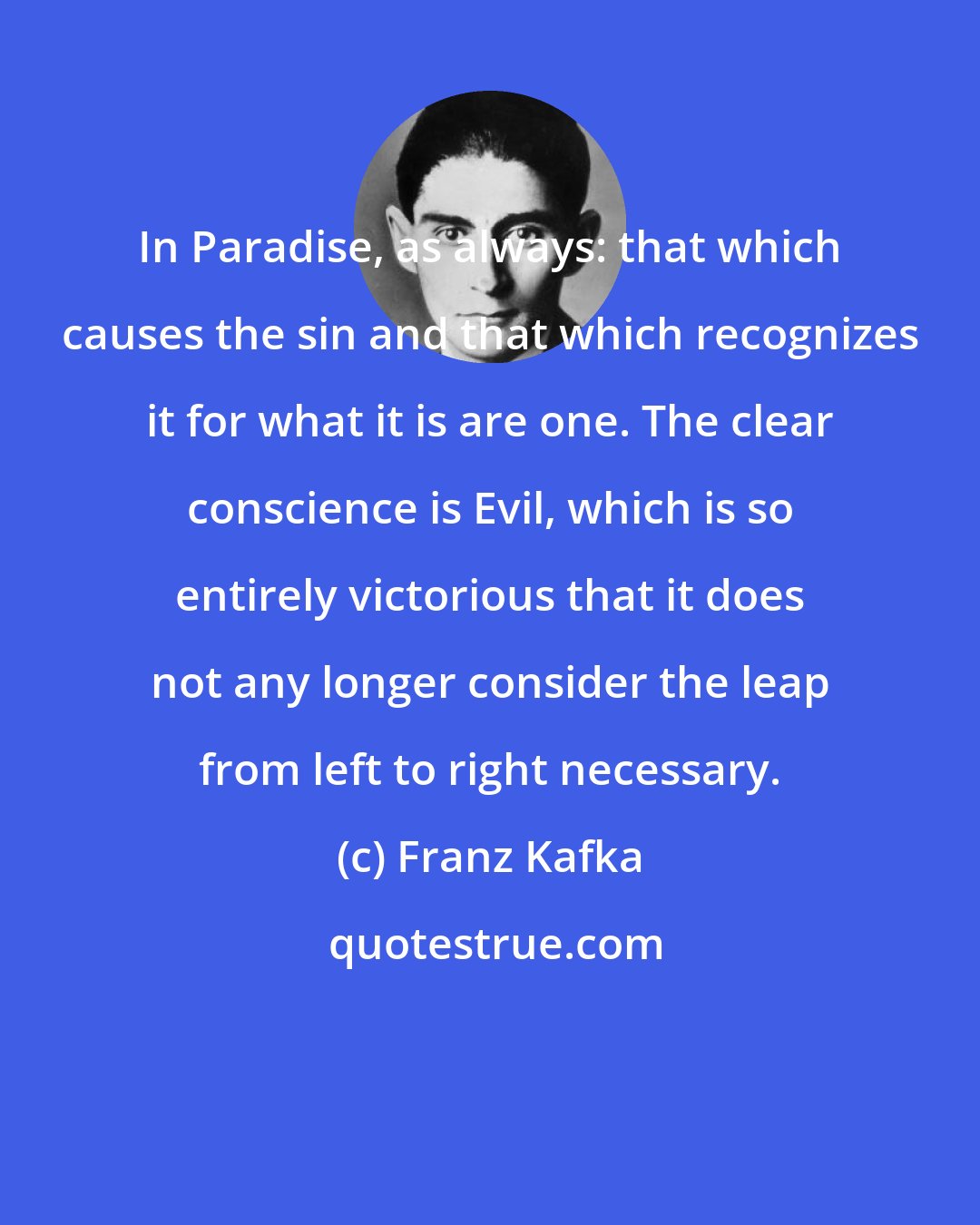 Franz Kafka: In Paradise, as always: that which causes the sin and that which recognizes it for what it is are one. The clear conscience is Evil, which is so entirely victorious that it does not any longer consider the leap from left to right necessary.