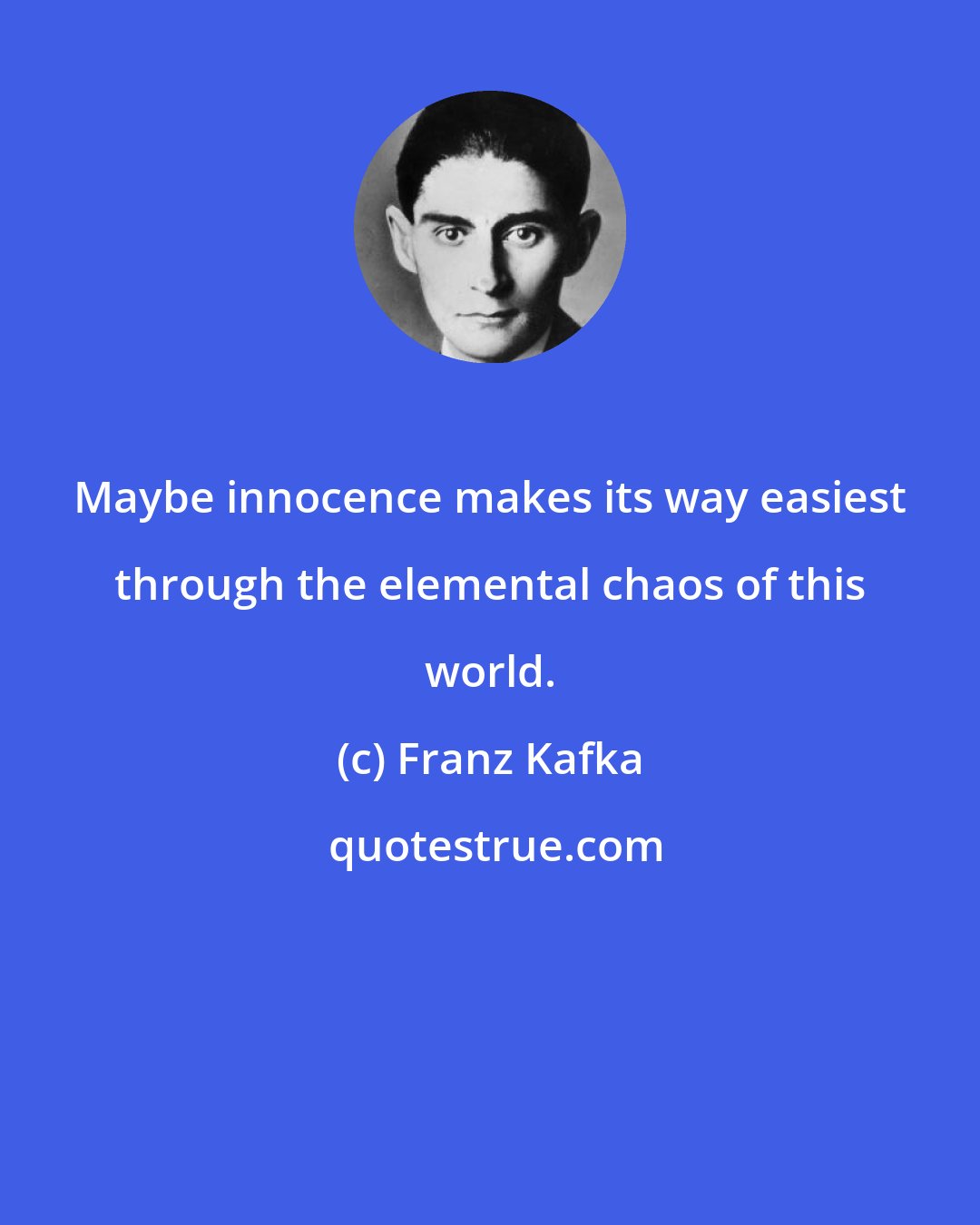 Franz Kafka: Maybe innocence makes its way easiest through the elemental chaos of this world.