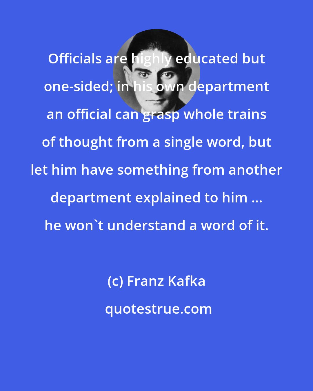 Franz Kafka: Officials are highly educated but one-sided; in his own department an official can grasp whole trains of thought from a single word, but let him have something from another department explained to him ... he won't understand a word of it.