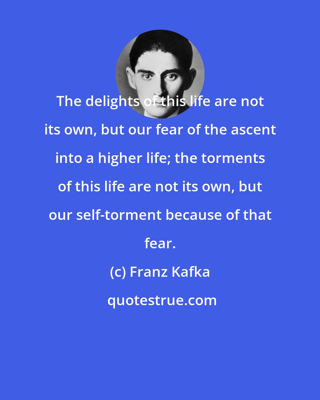 Franz Kafka: The delights of this life are not its own, but our fear of the ascent into a higher life; the torments of this life are not its own, but our self-torment because of that fear.