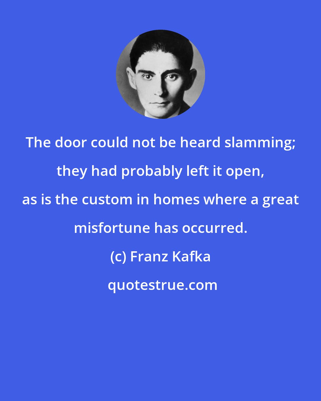 Franz Kafka: The door could not be heard slamming; they had probably left it open, as is the custom in homes where a great misfortune has occurred.