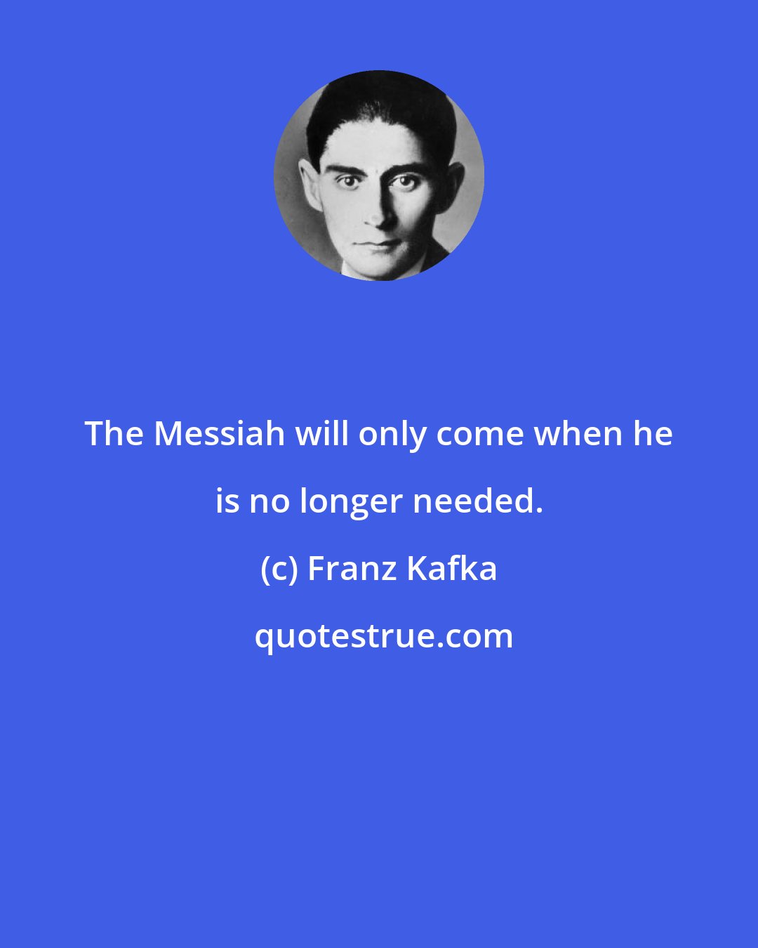 Franz Kafka: The Messiah will only come when he is no longer needed.