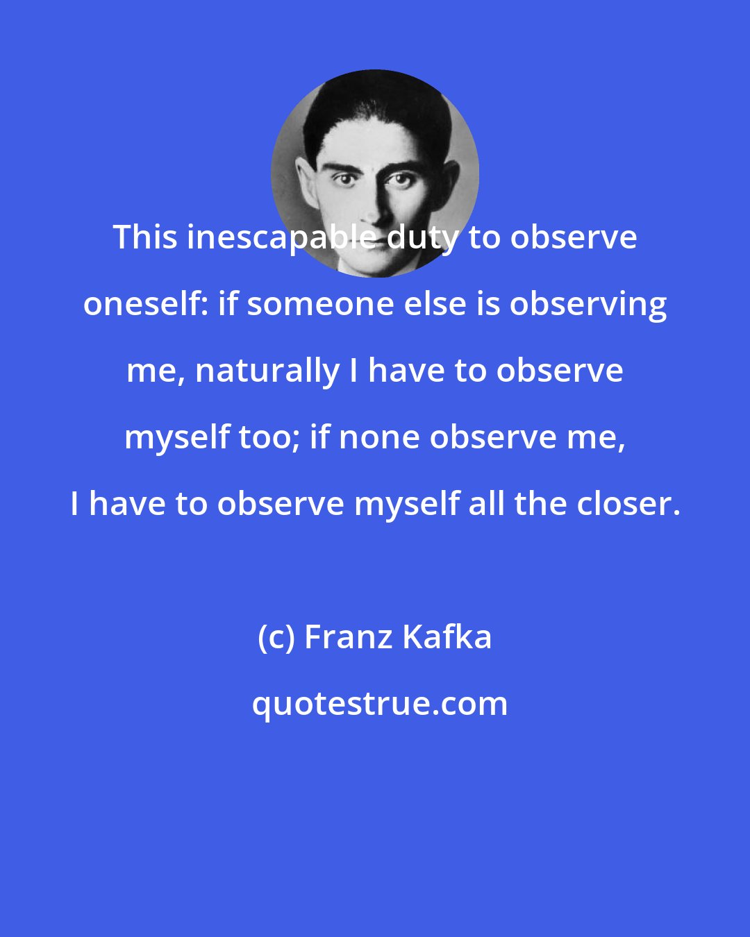 Franz Kafka: This inescapable duty to observe oneself: if someone else is observing me, naturally I have to observe myself too; if none observe me, I have to observe myself all the closer.