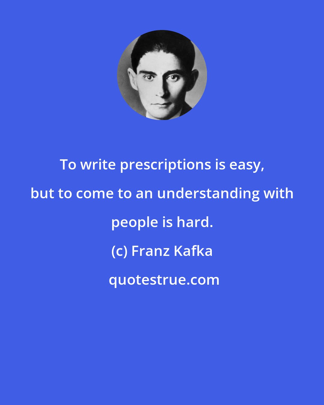 Franz Kafka: To write prescriptions is easy, but to come to an understanding with people is hard.