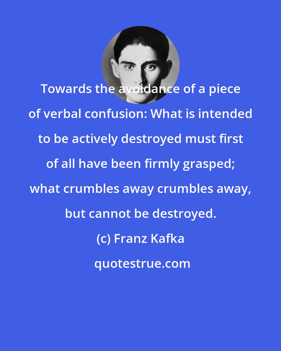 Franz Kafka: Towards the avoidance of a piece of verbal confusion: What is intended to be actively destroyed must first of all have been firmly grasped; what crumbles away crumbles away, but cannot be destroyed.