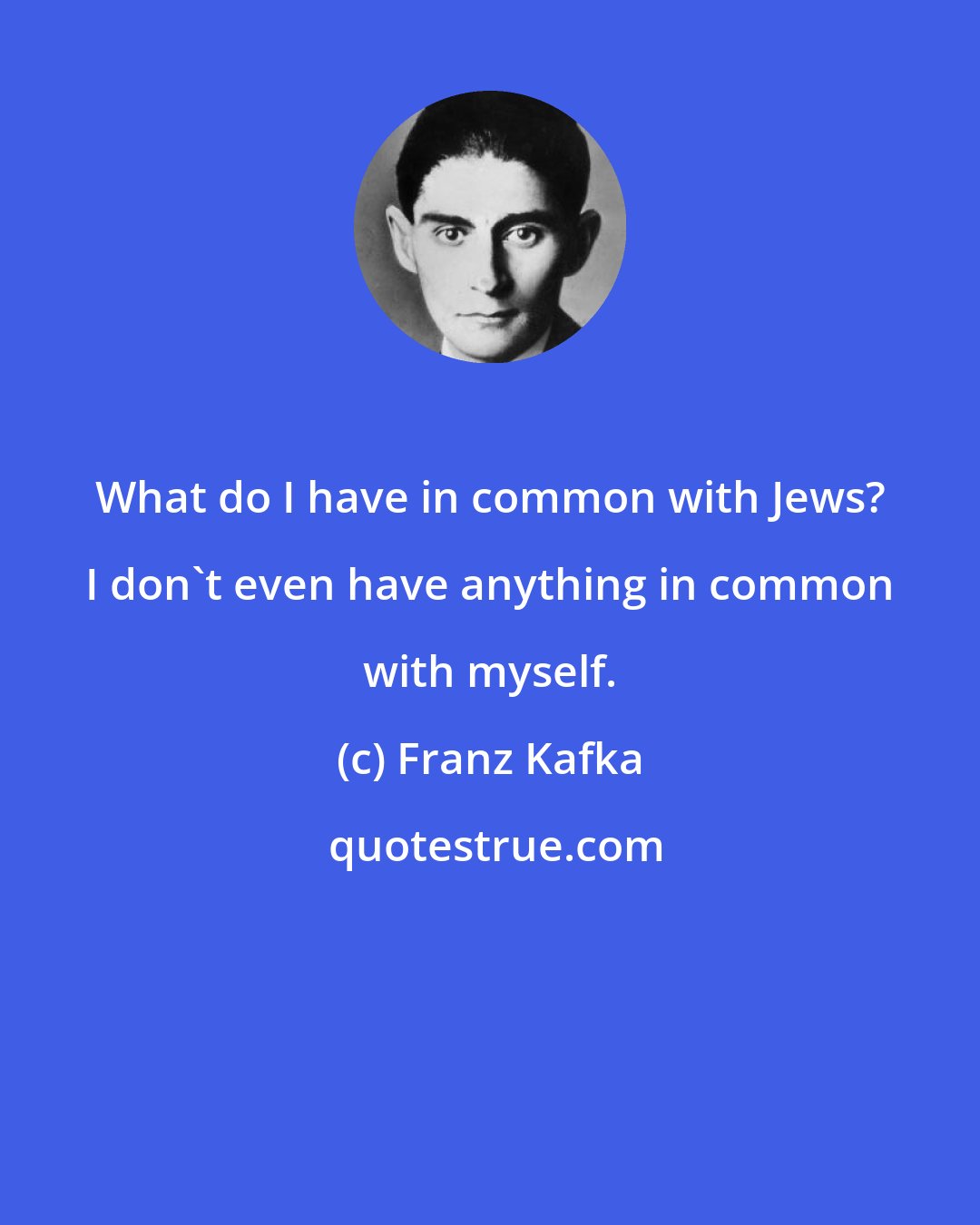 Franz Kafka: What do I have in common with Jews? I don't even have anything in common with myself.