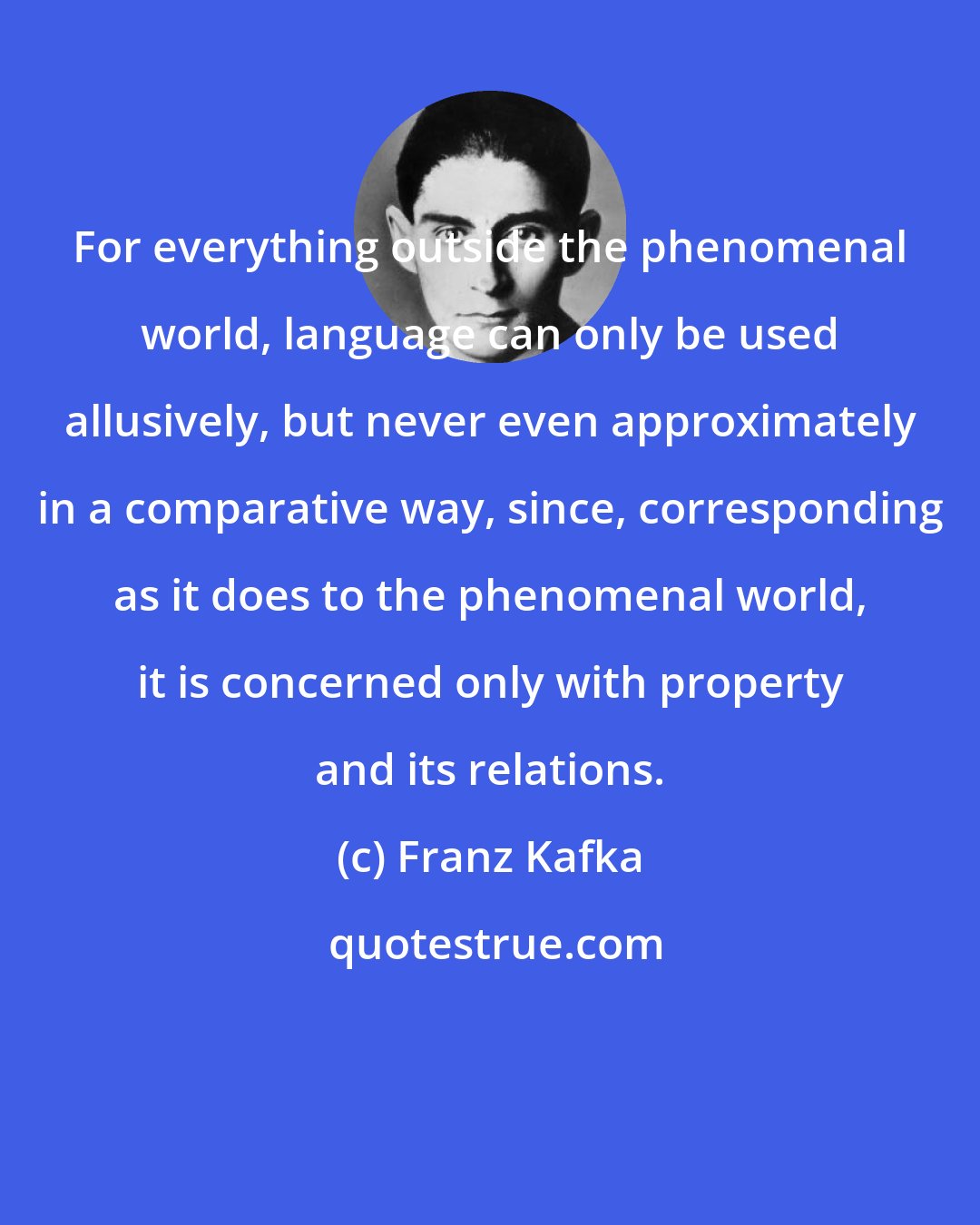 Franz Kafka: For everything outside the phenomenal world, language can only be used allusively, but never even approximately in a comparative way, since, corresponding as it does to the phenomenal world, it is concerned only with property and its relations.