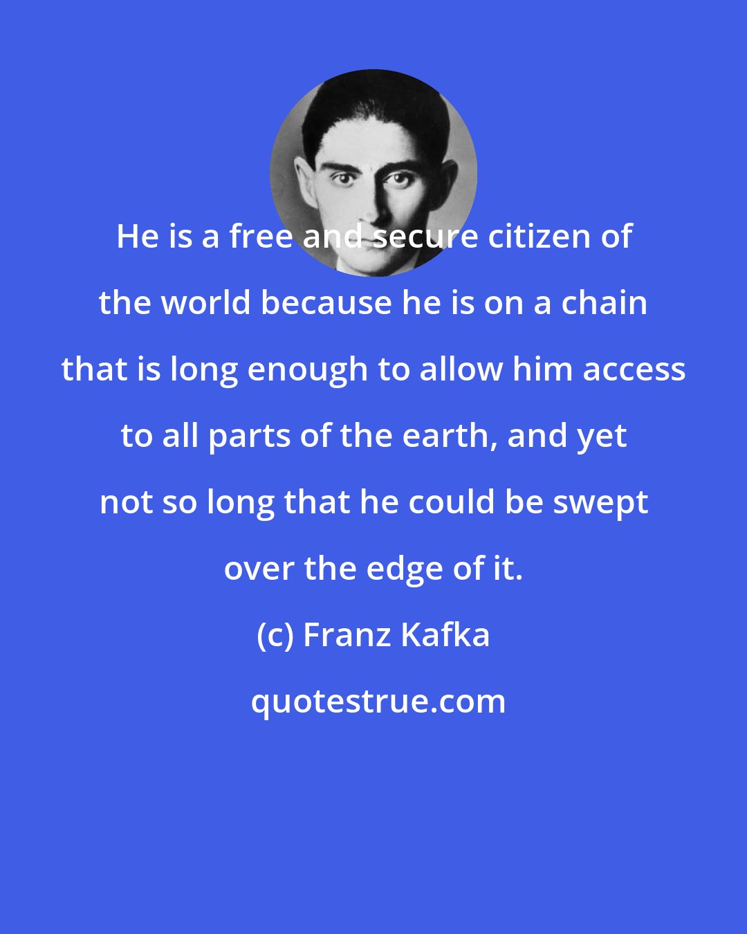 Franz Kafka: He is a free and secure citizen of the world because he is on a chain that is long enough to allow him access to all parts of the earth, and yet not so long that he could be swept over the edge of it.