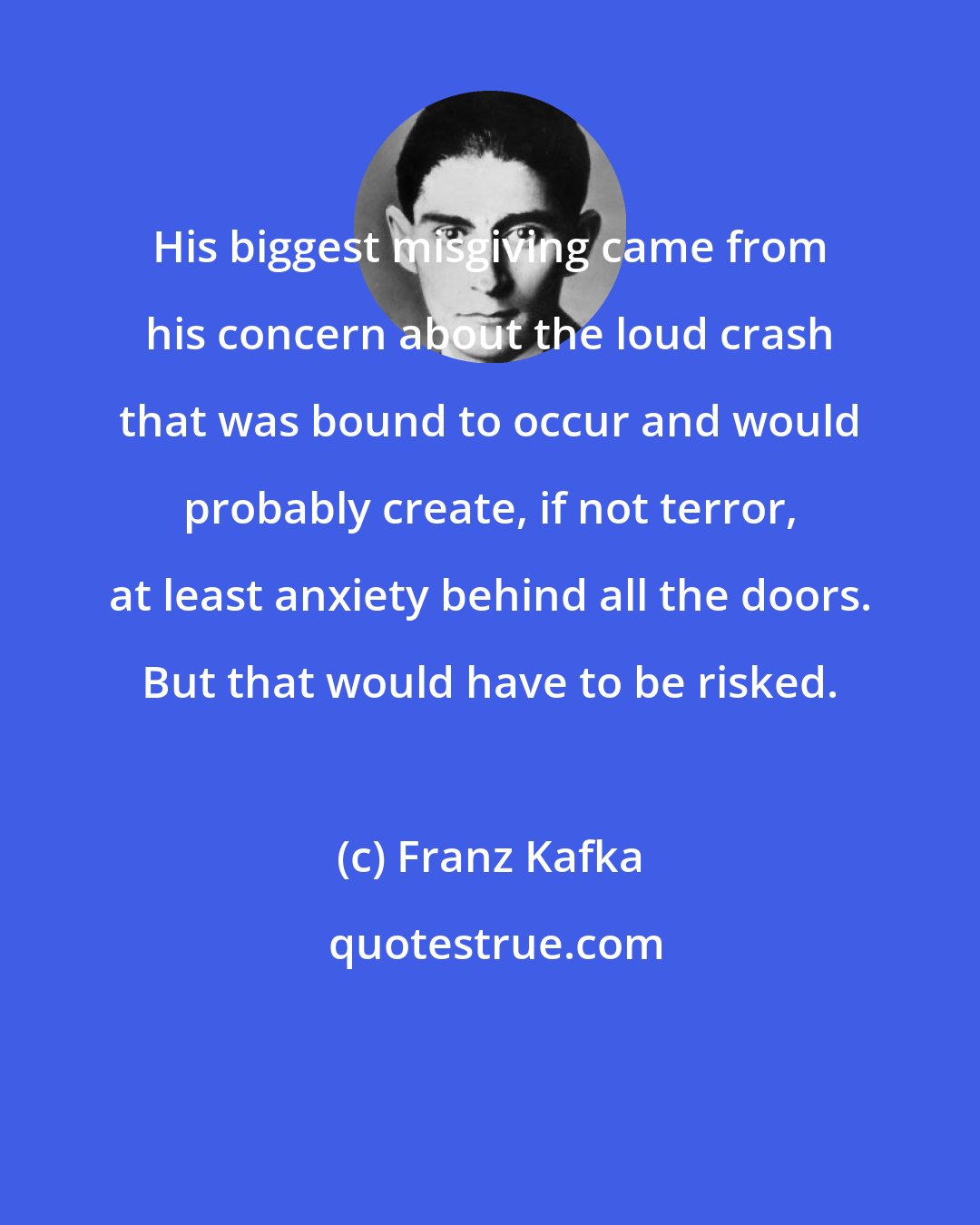 Franz Kafka: His biggest misgiving came from his concern about the loud crash that was bound to occur and would probably create, if not terror, at least anxiety behind all the doors. But that would have to be risked.