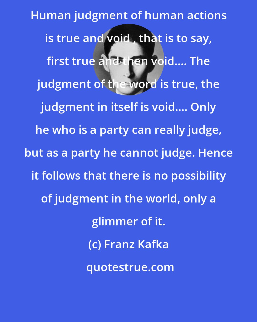 Franz Kafka: Human judgment of human actions is true and void , that is to say, first true and then void.... The judgment of the word is true, the judgment in itself is void.... Only he who is a party can really judge, but as a party he cannot judge. Hence it follows that there is no possibility of judgment in the world, only a glimmer of it.