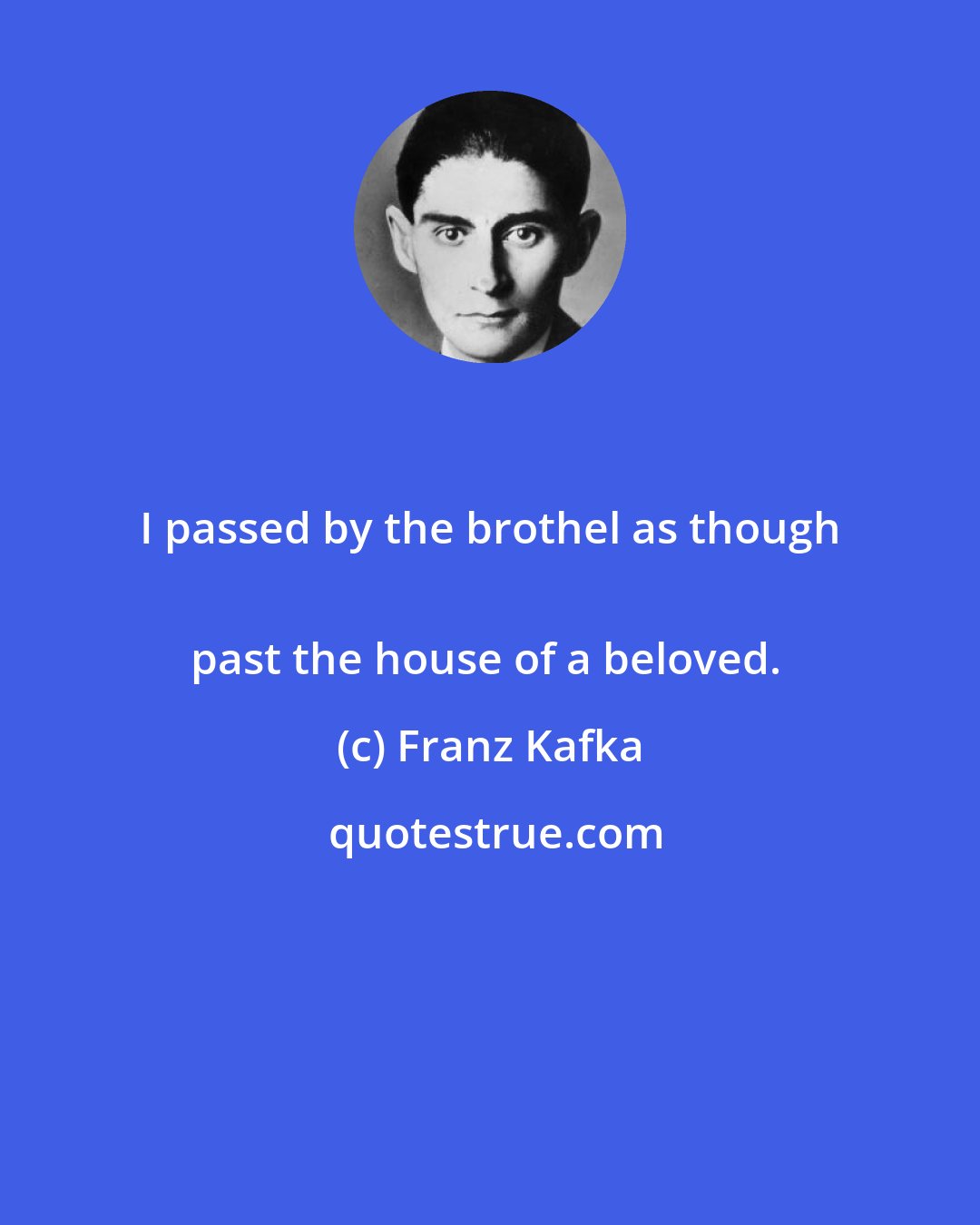 Franz Kafka: I passed by the brothel as though 
past the house of a beloved.