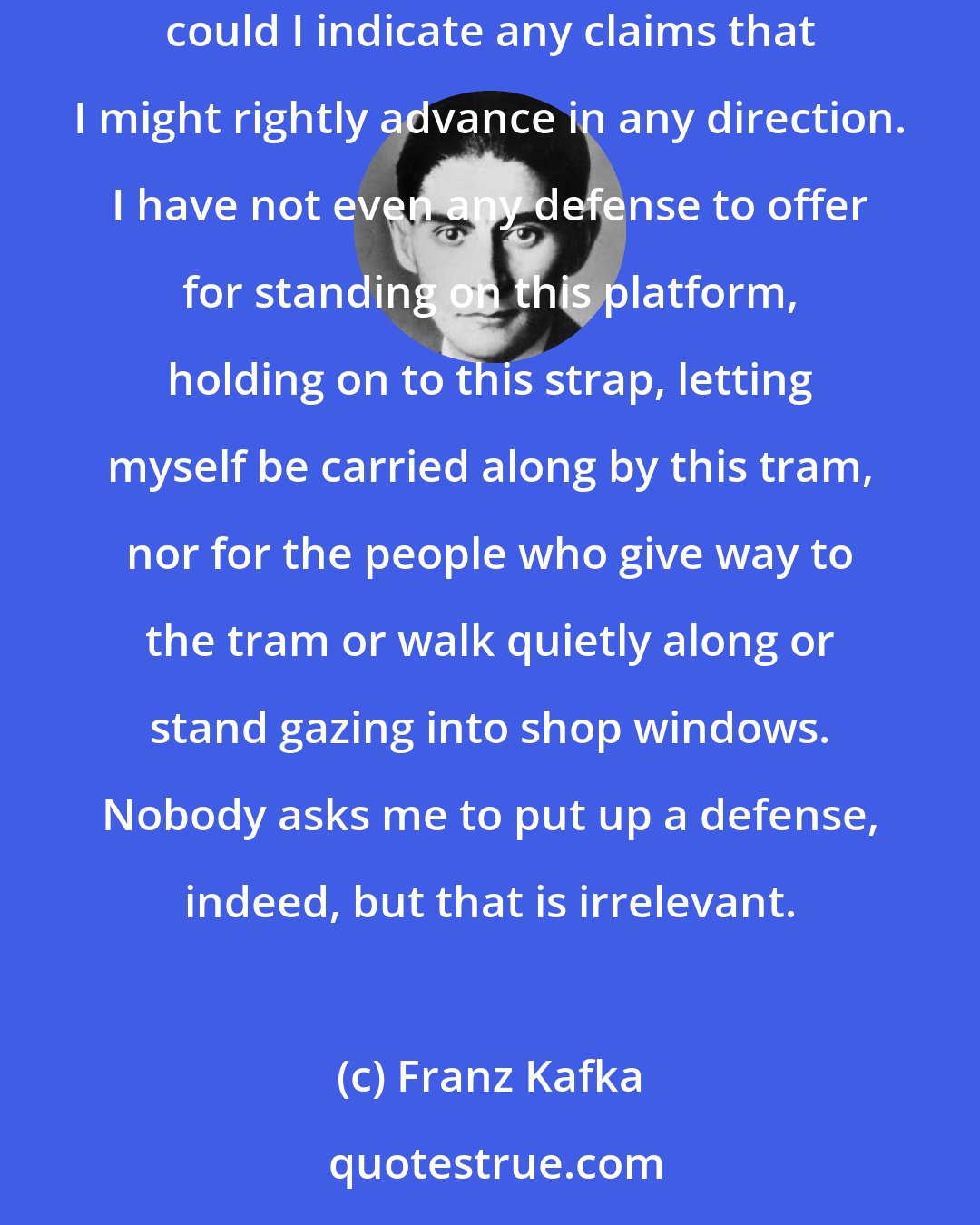 Franz Kafka: I stand on the end platform of the tram and am completely unsure of my footing in this world, in this town, in my family. Not even casually could I indicate any claims that I might rightly advance in any direction. I have not even any defense to offer for standing on this platform, holding on to this strap, letting myself be carried along by this tram, nor for the people who give way to the tram or walk quietly along or stand gazing into shop windows. Nobody asks me to put up a defense, indeed, but that is irrelevant.