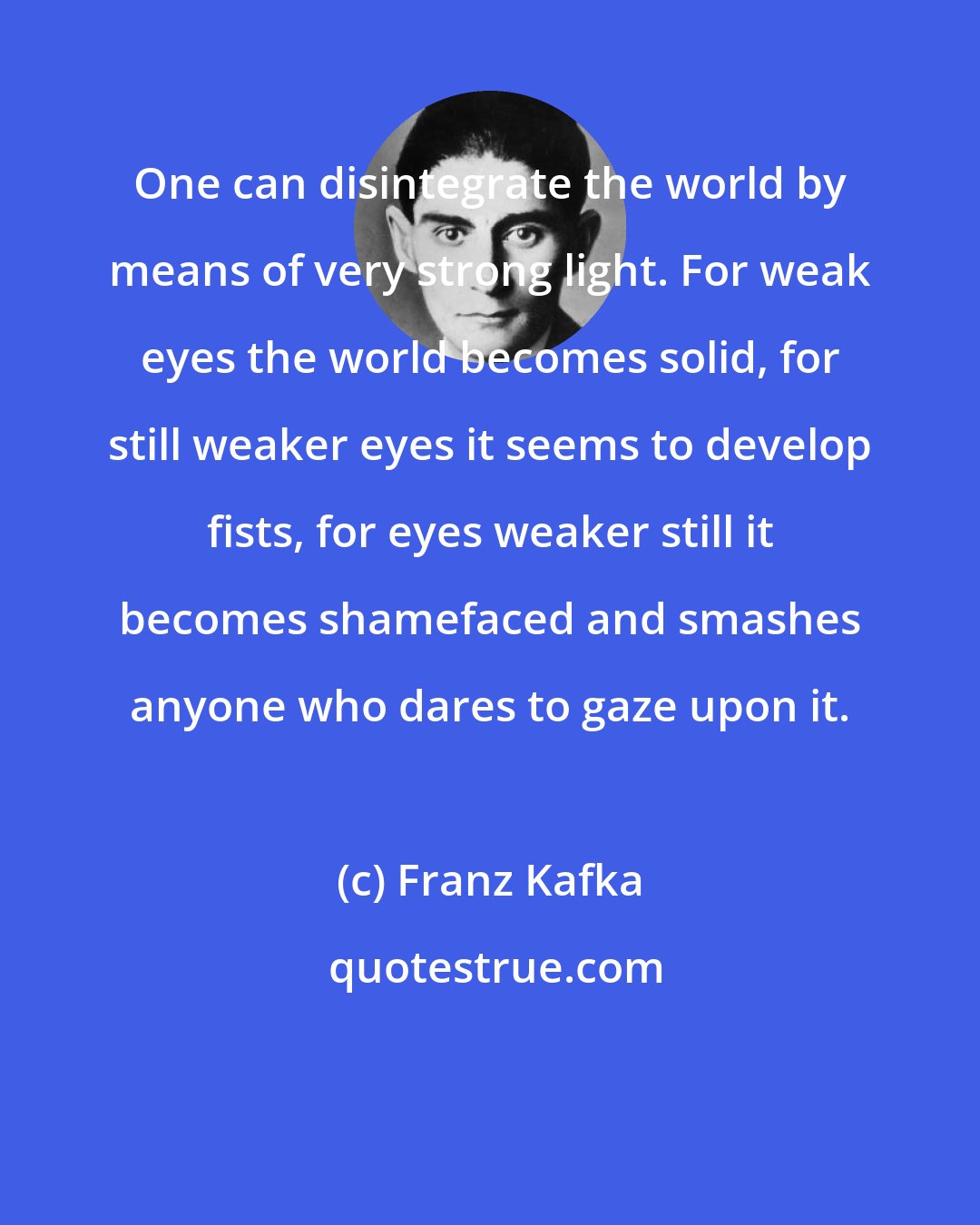 Franz Kafka: One can disintegrate the world by means of very strong light. For weak eyes the world becomes solid, for still weaker eyes it seems to develop fists, for eyes weaker still it becomes shamefaced and smashes anyone who dares to gaze upon it.