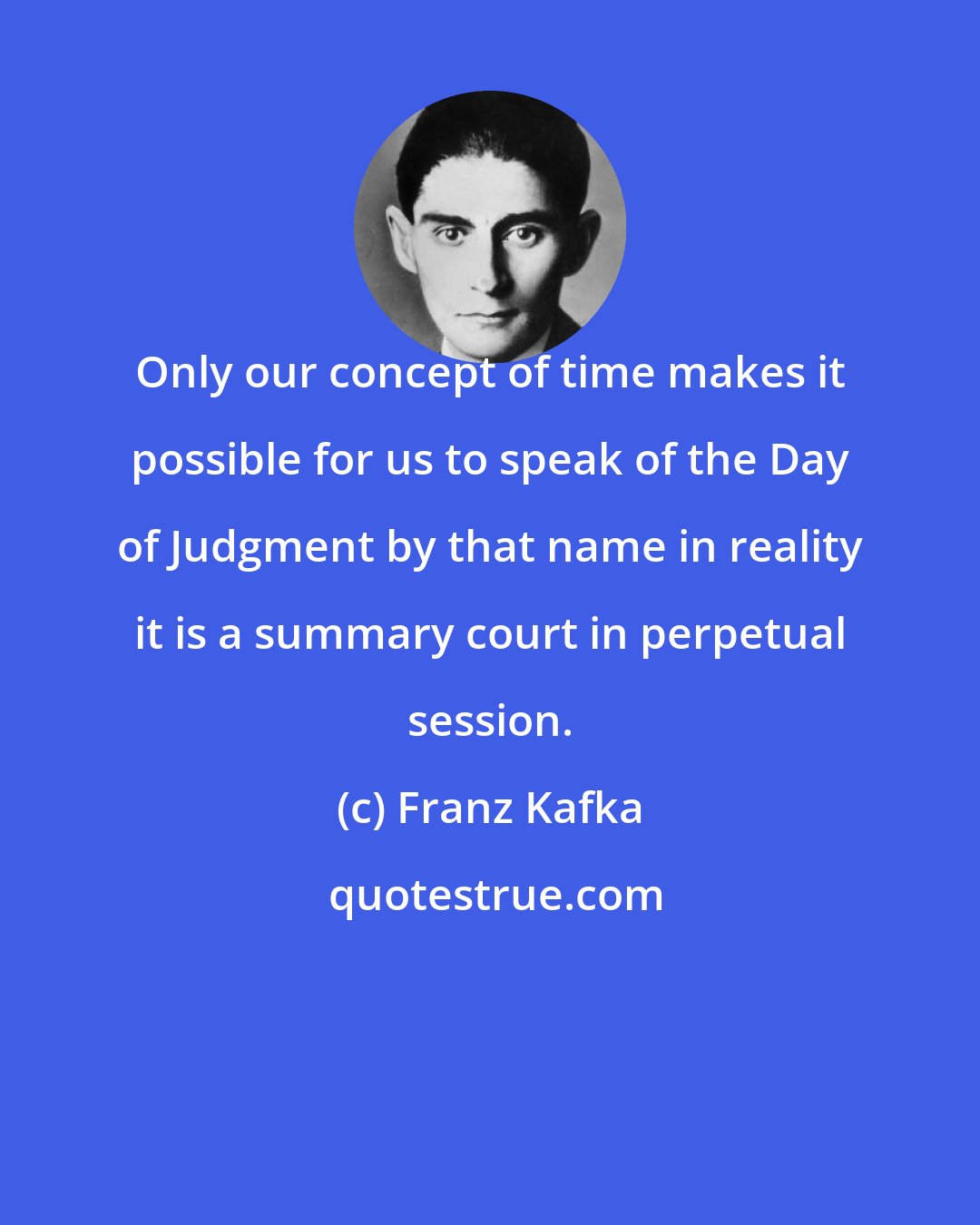 Franz Kafka: Only our concept of time makes it possible for us to speak of the Day of Judgment by that name in reality it is a summary court in perpetual session.