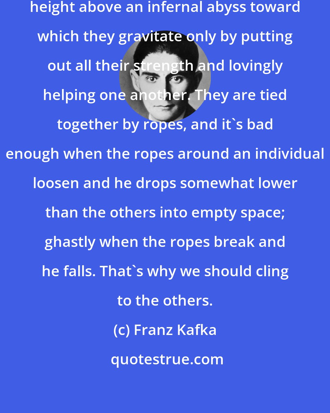 Franz Kafka: People keep themselves at a tolerable height above an infernal abyss toward which they gravitate only by putting out all their strength and lovingly helping one another. They are tied together by ropes, and it's bad enough when the ropes around an individual loosen and he drops somewhat lower than the others into empty space; ghastly when the ropes break and he falls. That's why we should cling to the others.