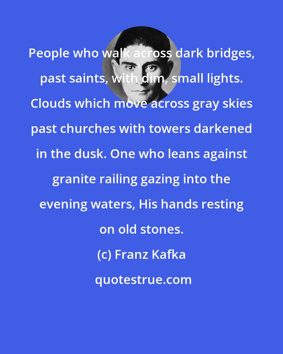 Franz Kafka: People who walk across dark bridges, past saints, with dim, small lights. Clouds which move across gray skies past churches with towers darkened in the dusk. One who leans against granite railing gazing into the evening waters, His hands resting on old stones.