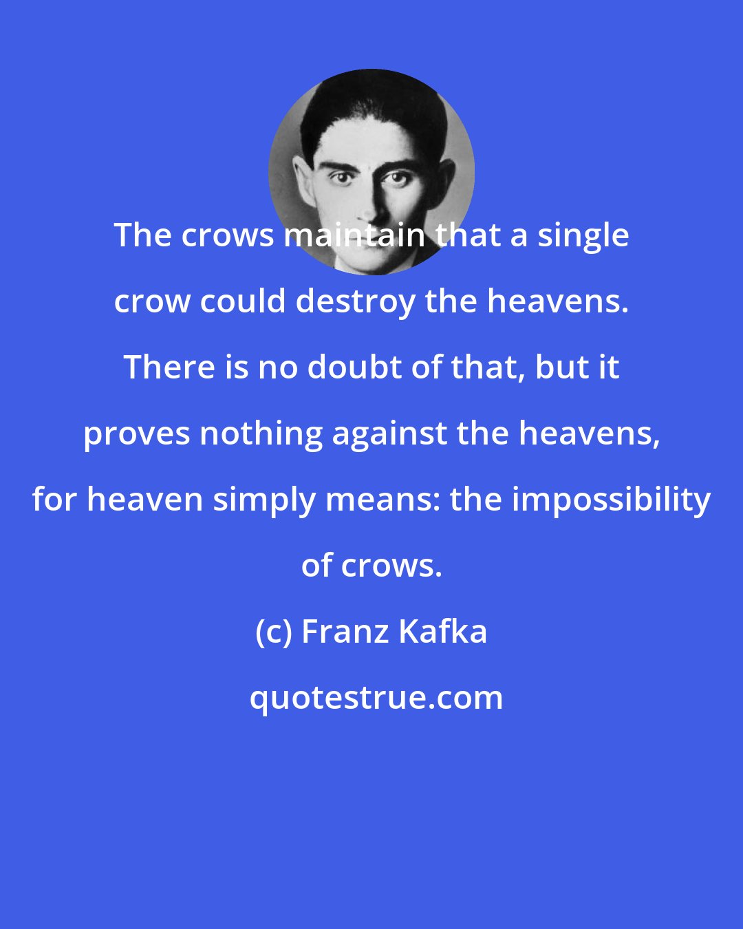 Franz Kafka: The crows maintain that a single crow could destroy the heavens. There is no doubt of that, but it proves nothing against the heavens, for heaven simply means: the impossibility of crows.