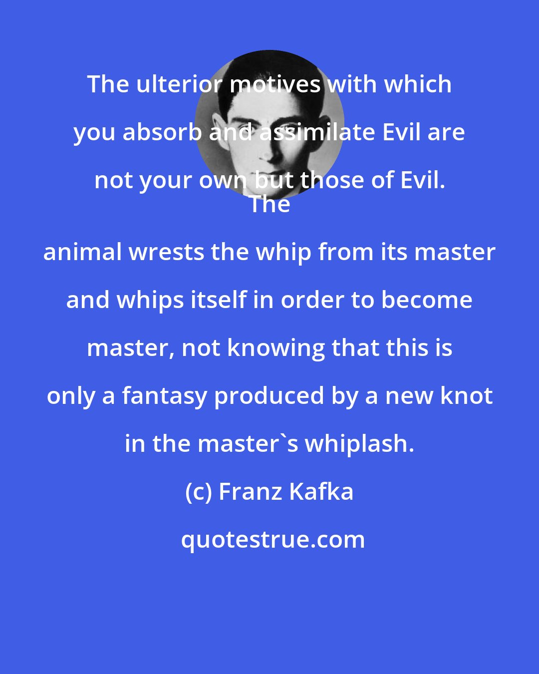 Franz Kafka: The ulterior motives with which you absorb and assimilate Evil are not your own but those of Evil. 
 The animal wrests the whip from its master and whips itself in order to become master, not knowing that this is only a fantasy produced by a new knot in the master's whiplash.