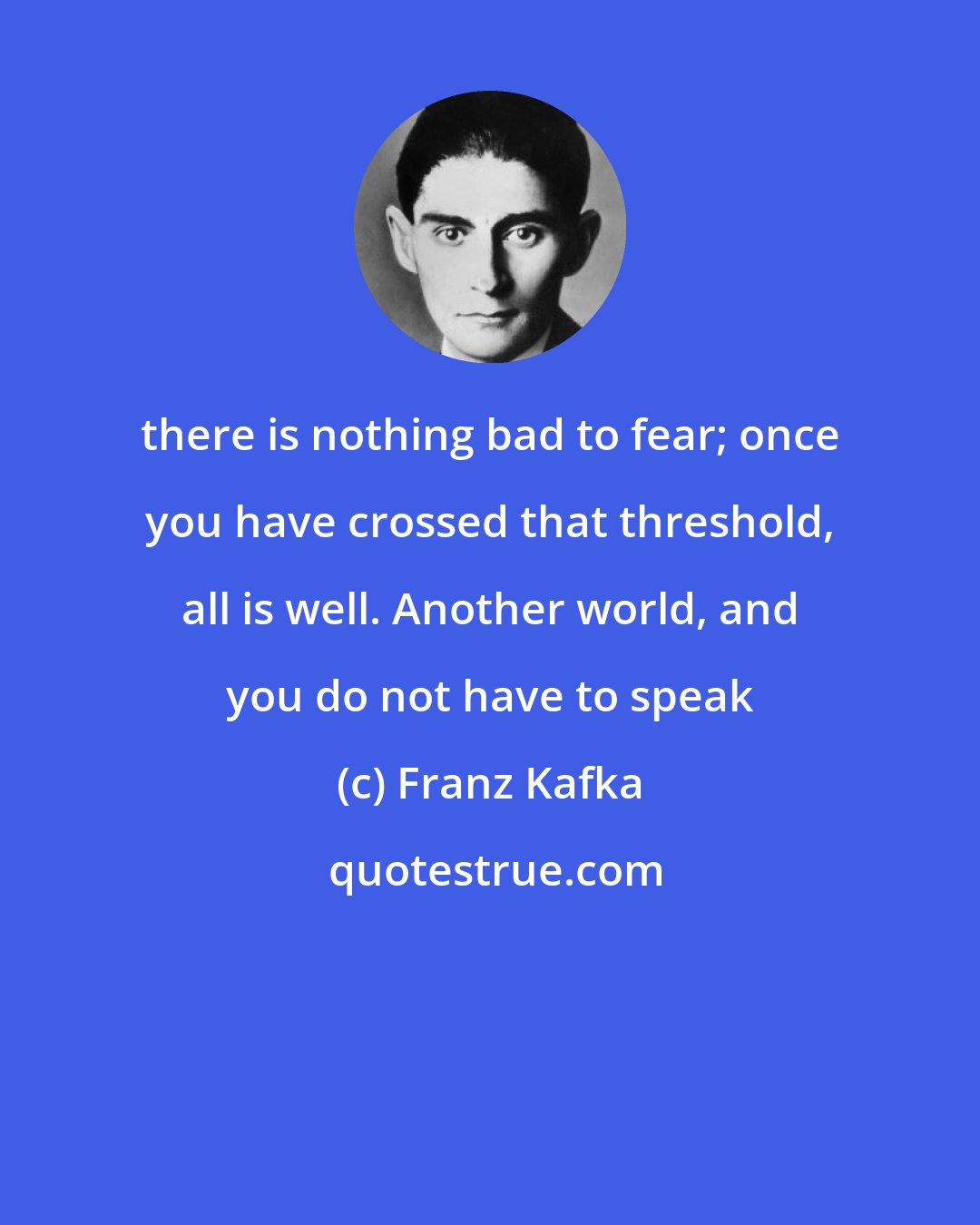 Franz Kafka: there is nothing bad to fear; once you have crossed that threshold, all is well. Another world, and you do not have to speak