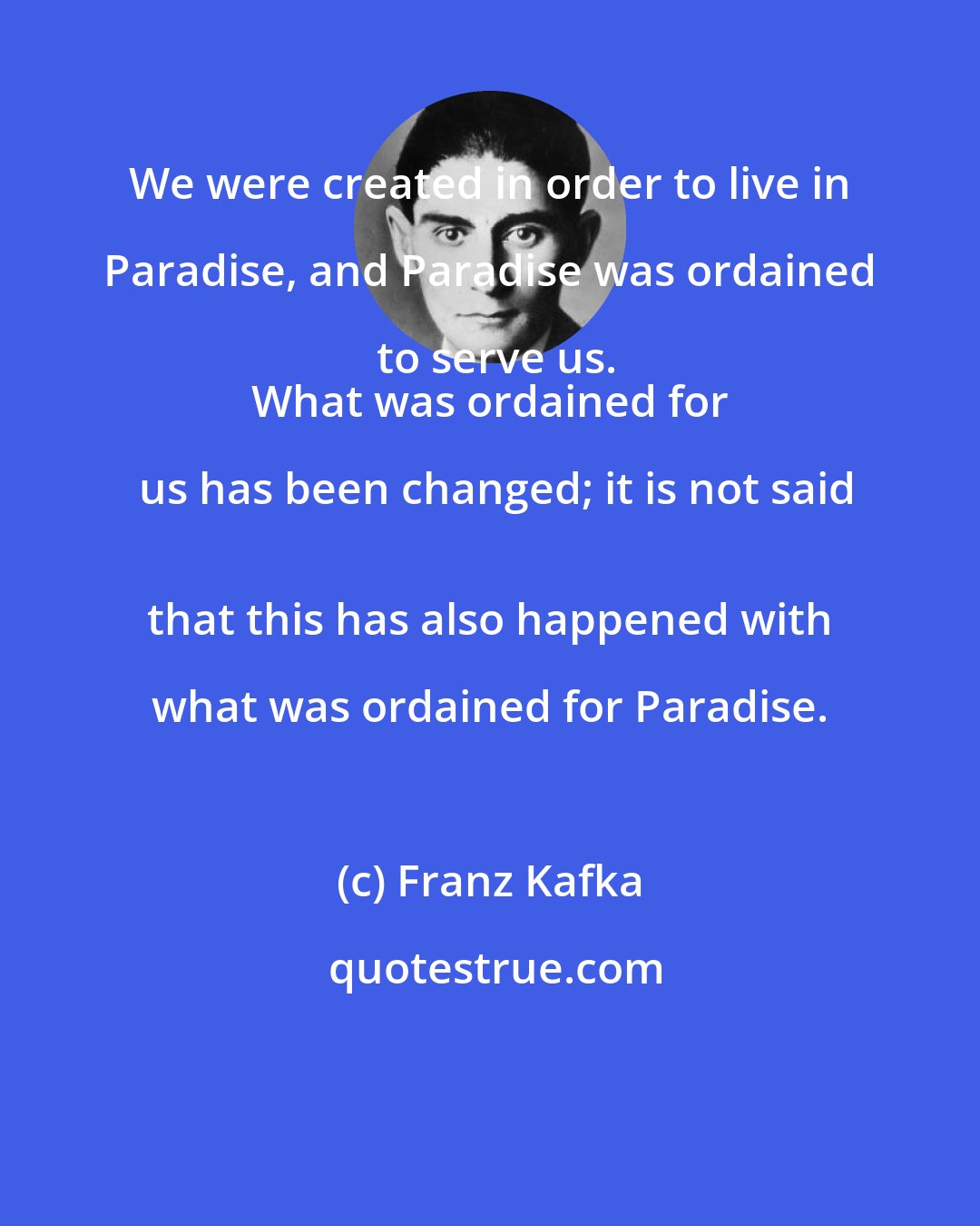 Franz Kafka: We were created in order to live in Paradise, and Paradise was ordained to serve us.
 What was ordained for us has been changed; it is not said
 that this has also happened with what was ordained for Paradise.