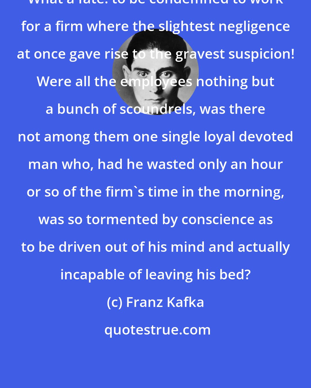 Franz Kafka: What a fate: to be condemned to work for a firm where the slightest negligence at once gave rise to the gravest suspicion! Were all the employees nothing but a bunch of scoundrels, was there not among them one single loyal devoted man who, had he wasted only an hour or so of the firm's time in the morning, was so tormented by conscience as to be driven out of his mind and actually incapable of leaving his bed?