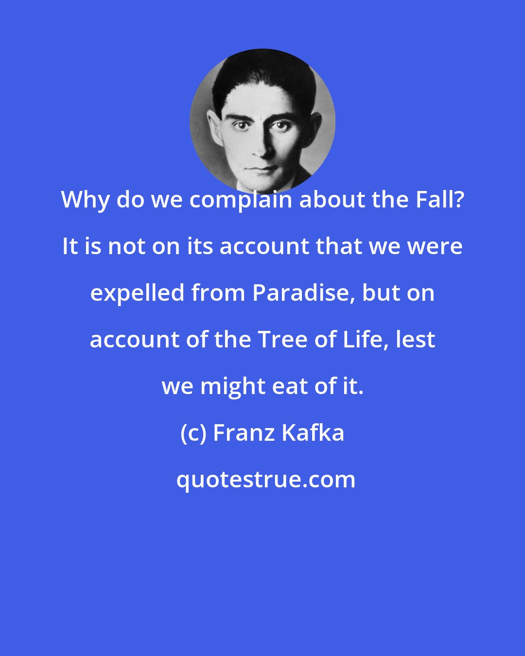 Franz Kafka: Why do we complain about the Fall? It is not on its account that we were expelled from Paradise, but on account of the Tree of Life, lest we might eat of it.