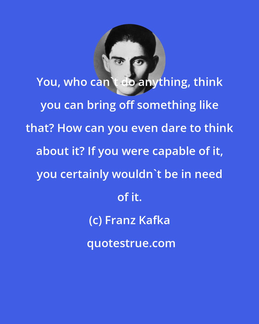 Franz Kafka: You, who can't do anything, think you can bring off something like that? How can you even dare to think about it? If you were capable of it, you certainly wouldn't be in need of it.