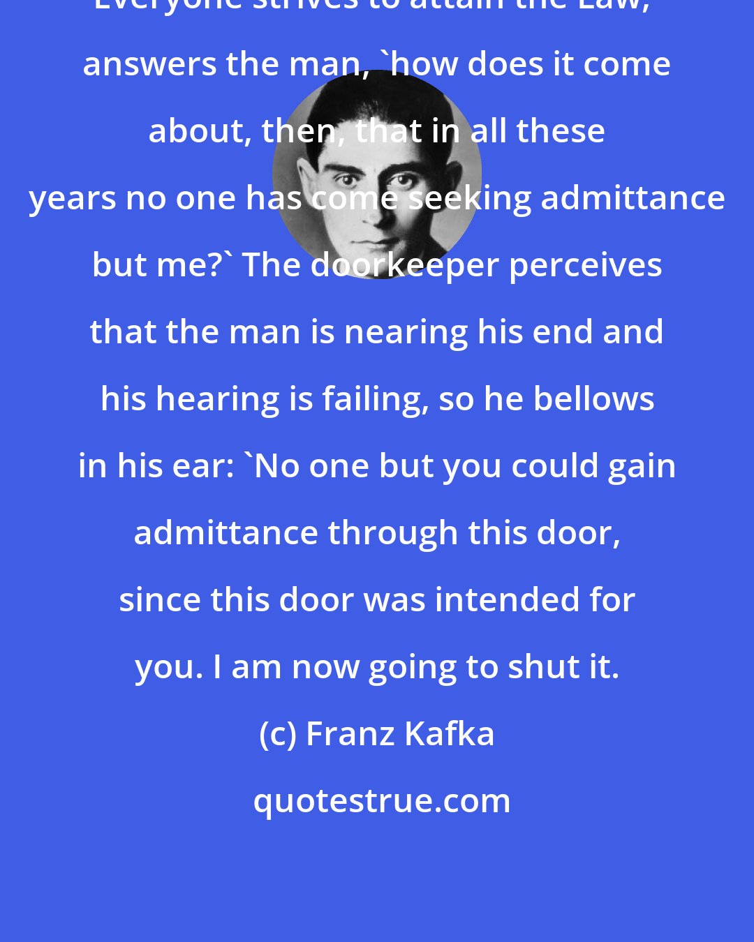 Franz Kafka: Everyone strives to attain the Law,' answers the man, 'how does it come about, then, that in all these years no one has come seeking admittance but me?' The doorkeeper perceives that the man is nearing his end and his hearing is failing, so he bellows in his ear: 'No one but you could gain admittance through this door, since this door was intended for you. I am now going to shut it.