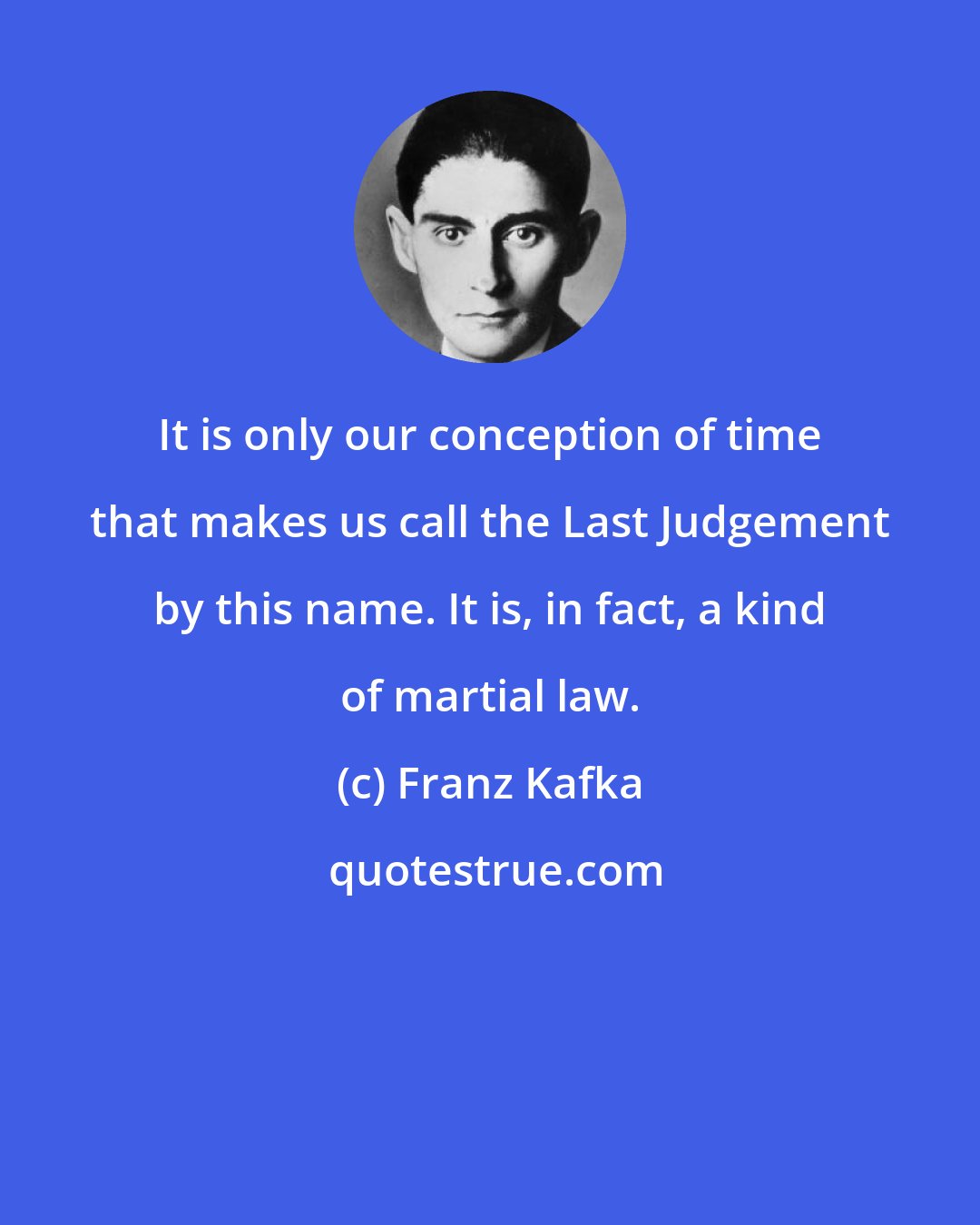 Franz Kafka: It is only our conception of time that makes us call the Last Judgement by this name. It is, in fact, a kind of martial law.