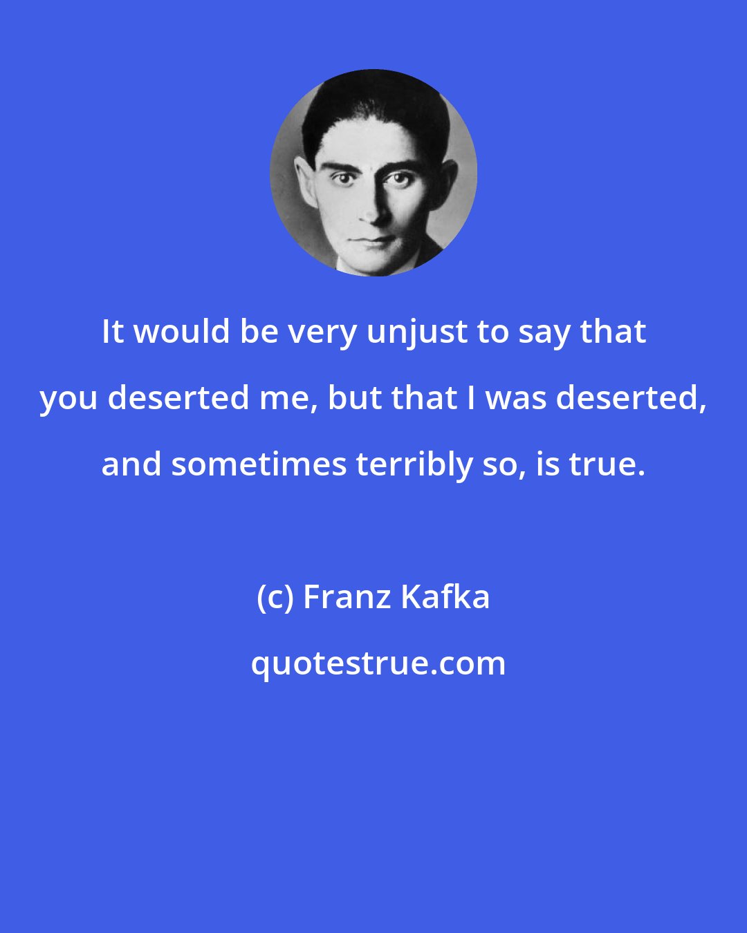 Franz Kafka: It would be very unjust to say that you deserted me, but that I was deserted, and sometimes terribly so, is true.