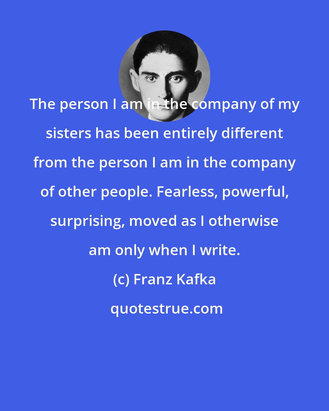 Franz Kafka: The person I am in the company of my sisters has been entirely different from the person I am in the company of other people. Fearless, powerful, surprising, moved as I otherwise am only when I write.