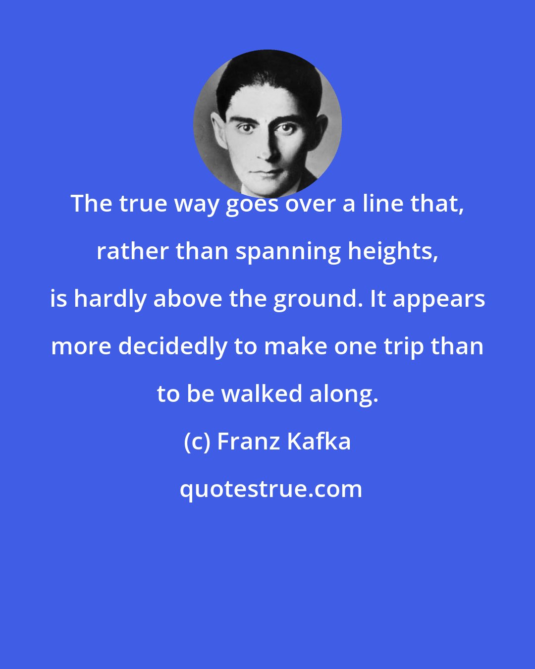 Franz Kafka: The true way goes over a line that, rather than spanning heights, is hardly above the ground. It appears more decidedly to make one trip than to be walked along.