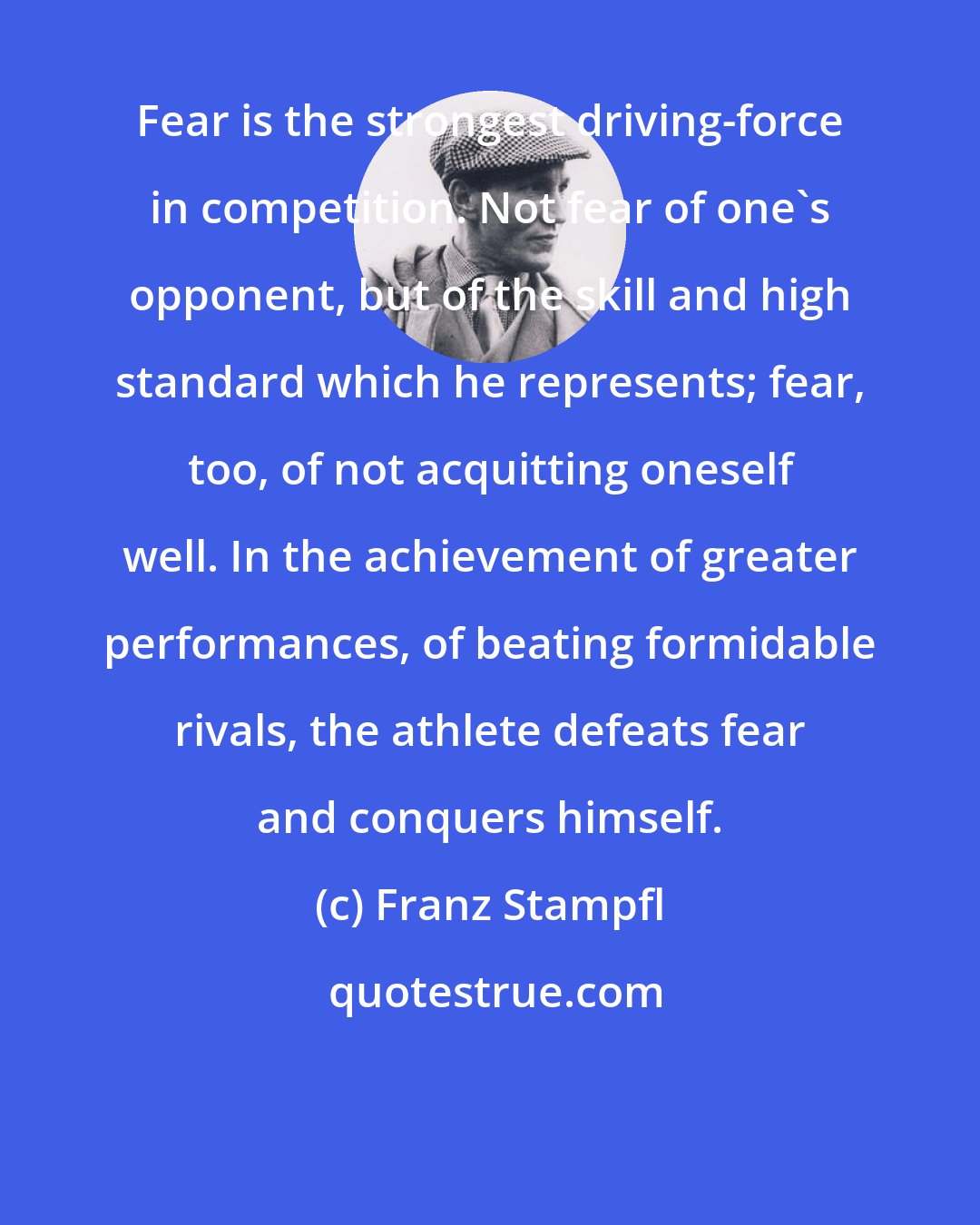 Franz Stampfl: Fear is the strongest driving-force in competition. Not fear of one's opponent, but of the skill and high standard which he represents; fear, too, of not acquitting oneself well. In the achievement of greater performances, of beating formidable rivals, the athlete defeats fear and conquers himself.