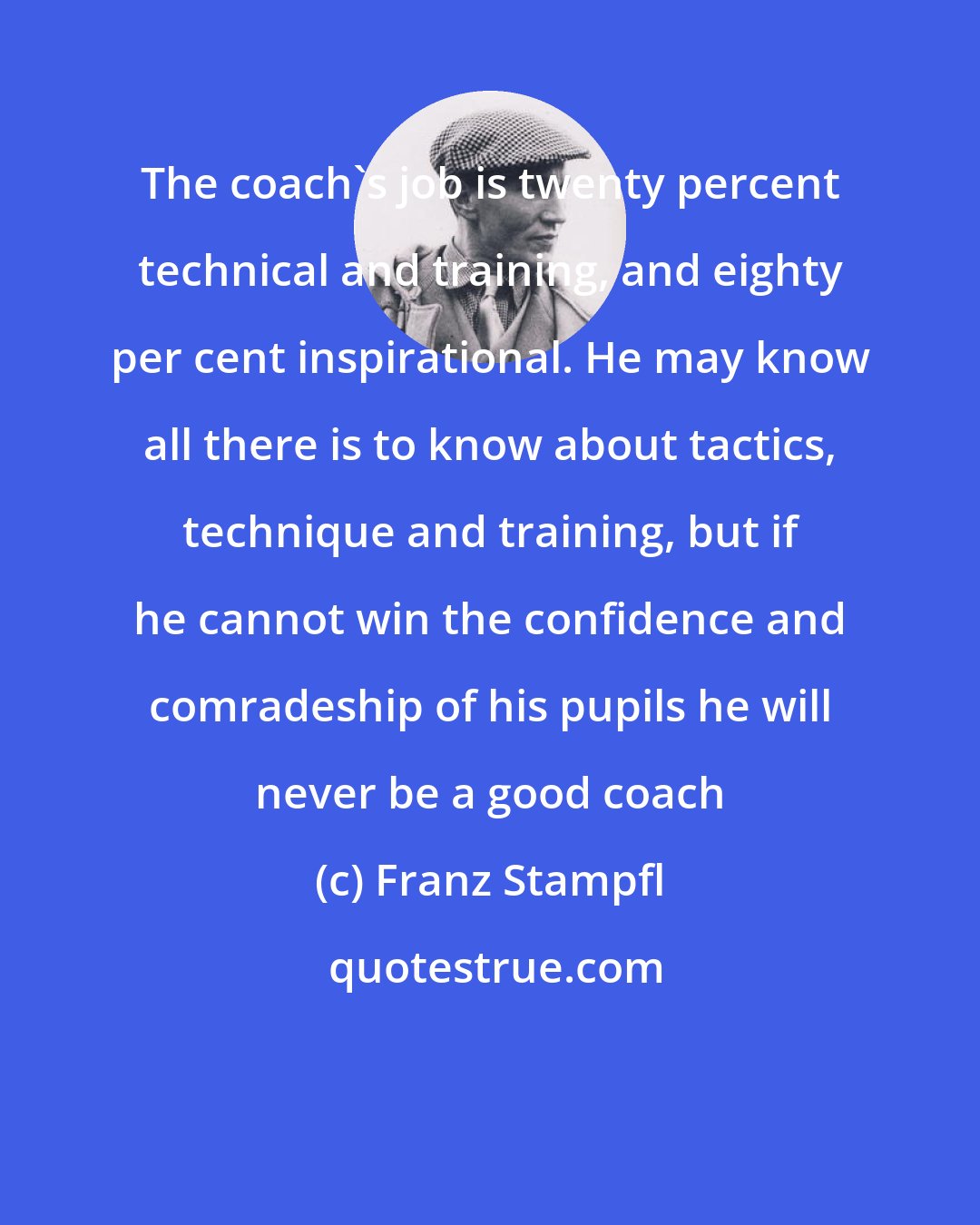 Franz Stampfl: The coach's job is twenty percent technical and training, and eighty per cent inspirational. He may know all there is to know about tactics, technique and training, but if he cannot win the confidence and comradeship of his pupils he will never be a good coach