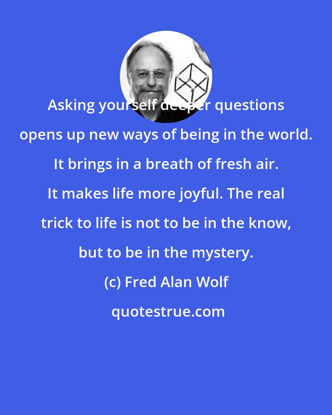 Fred Alan Wolf: Asking yourself deeper questions opens up new ways of being in the world. It brings in a breath of fresh air. It makes life more joyful. The real trick to life is not to be in the know, but to be in the mystery.