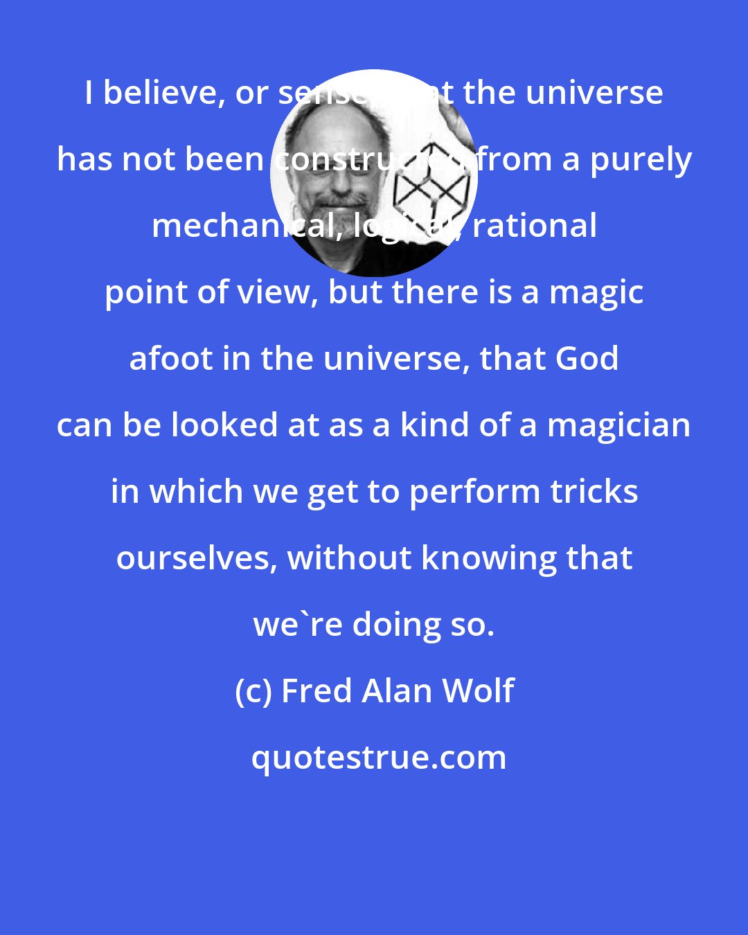 Fred Alan Wolf: I believe, or sense, that the universe has not been constructed from a purely mechanical, logical, rational point of view, but there is a magic afoot in the universe, that God can be looked at as a kind of a magician in which we get to perform tricks ourselves, without knowing that we're doing so.